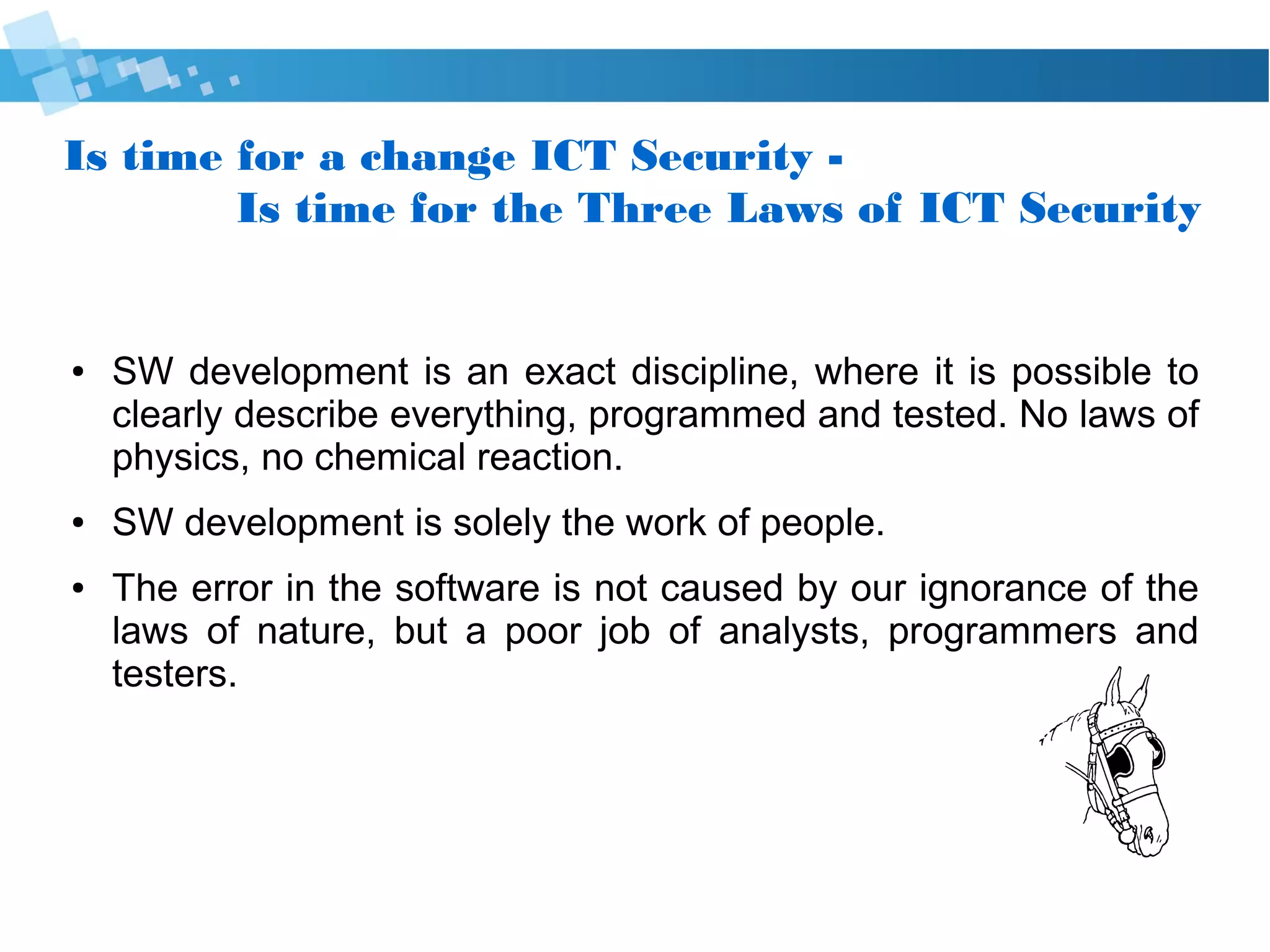 Is time for a change Cyber Security -
Is time for the Three Laws of Cyber Security
● SW development is an exact discipline, where it is possible to
clearly describe everything, programmed and tested. No laws of
physics, no chemical reaction.
● SW development is solely the work of people.
● The error in the software is not caused by our ignorance of the
laws of nature, but a poor job of analysts, programmers and
testers.
 