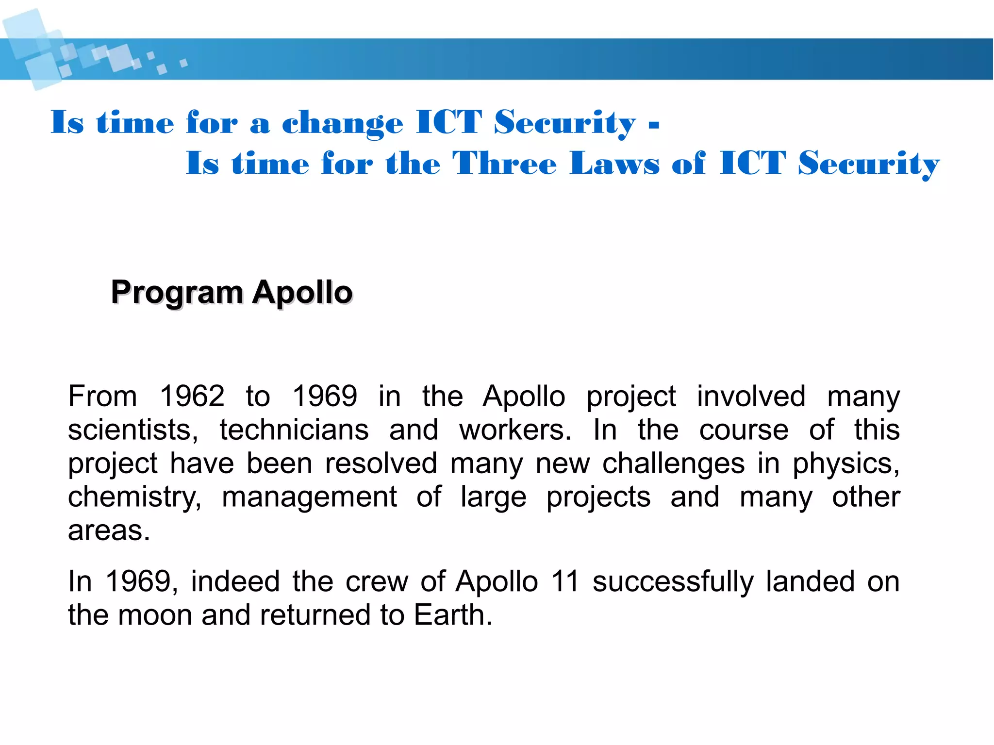 Is time for a change Cyber Security -
Is time for the Three Laws of Cyber Security
Program ApolloProgram Apollo
Many scientists, technicians and workers was involved in
the project Apollo, from 1962 to 1969.
In the course of this project have been resolved many new
challenges in physics, chemistry, management of large
projects and many other areas.
In 1969, indeed the crew of Apollo 11 successfully landed
on the Moon and returned to Earth.
 