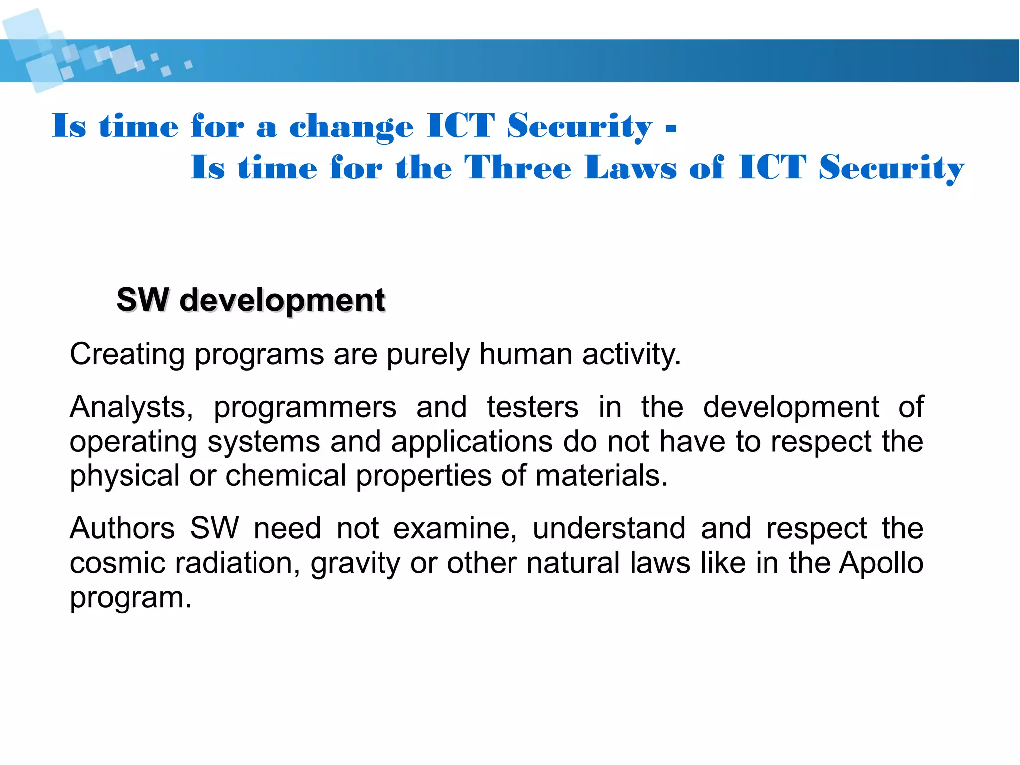 Is time for a change Cyber Security -
Is time for the Three Laws of Cyber Security
SW developmentSW development
● Creating programs are purely human activity.
● Analysts, programmers and testers in the development of
operating systems and applications do not have to respect
the physical or chemical properties of materials.
● SW Authors need not examine, understand and respect
the cosmic radiation, gravity or other natural laws like
in the Apollo program.
 