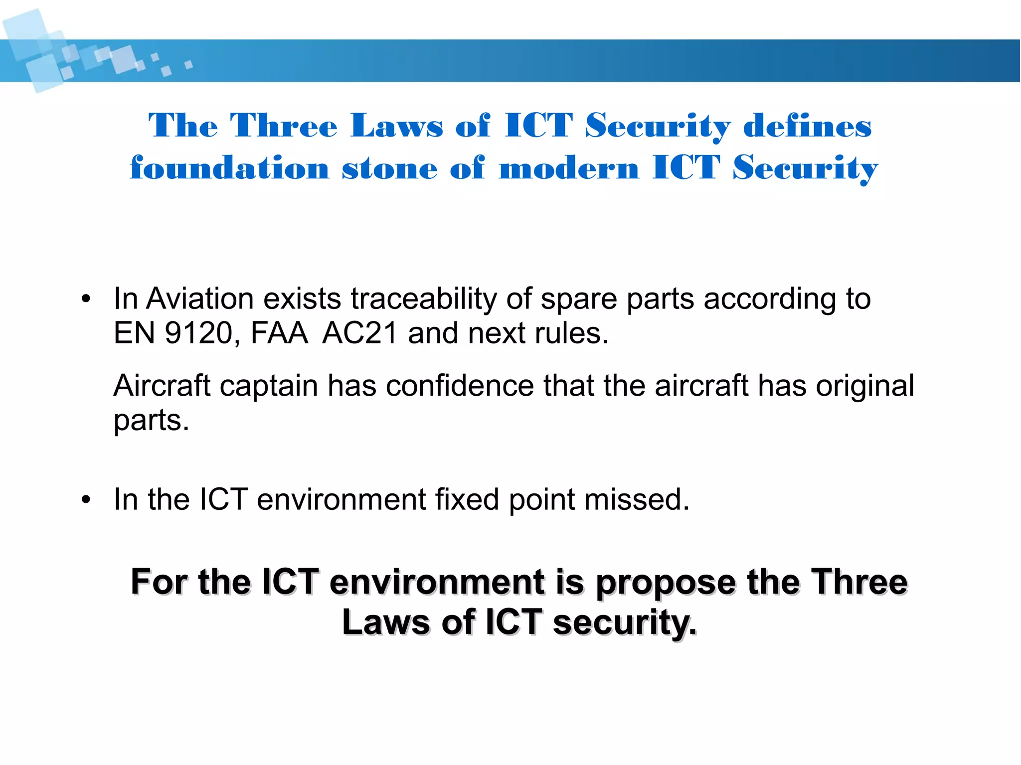 The Three Laws of Cyber Security defines
foundation stone of modern Cyber Security
● In Aviation exists traceability of spare parts according to
EN 9120, FAA AC21 and next rules.
Aircraft captain has confidence that the aircraft has original
parts.
● In the ICT environment fixed point missed.
For the IT environment is propose the ThreeFor the IT environment is propose the Three
Laws of Cyber security.Laws of Cyber security.
 