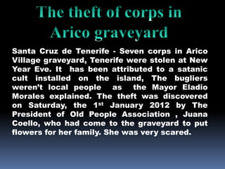 Santa Cruz de Tenerife - Seven corps in Arico
Village graveyard, Tenerife were stolen at New
Year Eve. It has been attributed to a satanic
cult installed on the island, The bugliers
weren’t local people as the Mayor Eladio
Morales explained. The theft was discovered
on Saturday, the 1st January 2012 by The
President of Old People Association , Juana
Coello, who had come to the graveyard to put
flowers for her family. She was very scared.
 