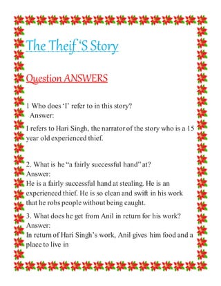 The Theif ‘S Story
Question ANSWERS
1 Who does ‘I’ refer to in this story?
Answer:
I refers to Hari Singh, the narratorof the story who is a 15
year old experienced thief.
2. What is he “a fairly successful hand”at?
Answer:
He is a fairly successful hand at stealing. He is an
experienced thief. He is so clean and swift in his work
that he robs peoplewithout being caught.
3. What does he get from Anil in return for his work?
Answer:
In return of Hari Singh’s work, Anil gives him food and a
place to live in
 