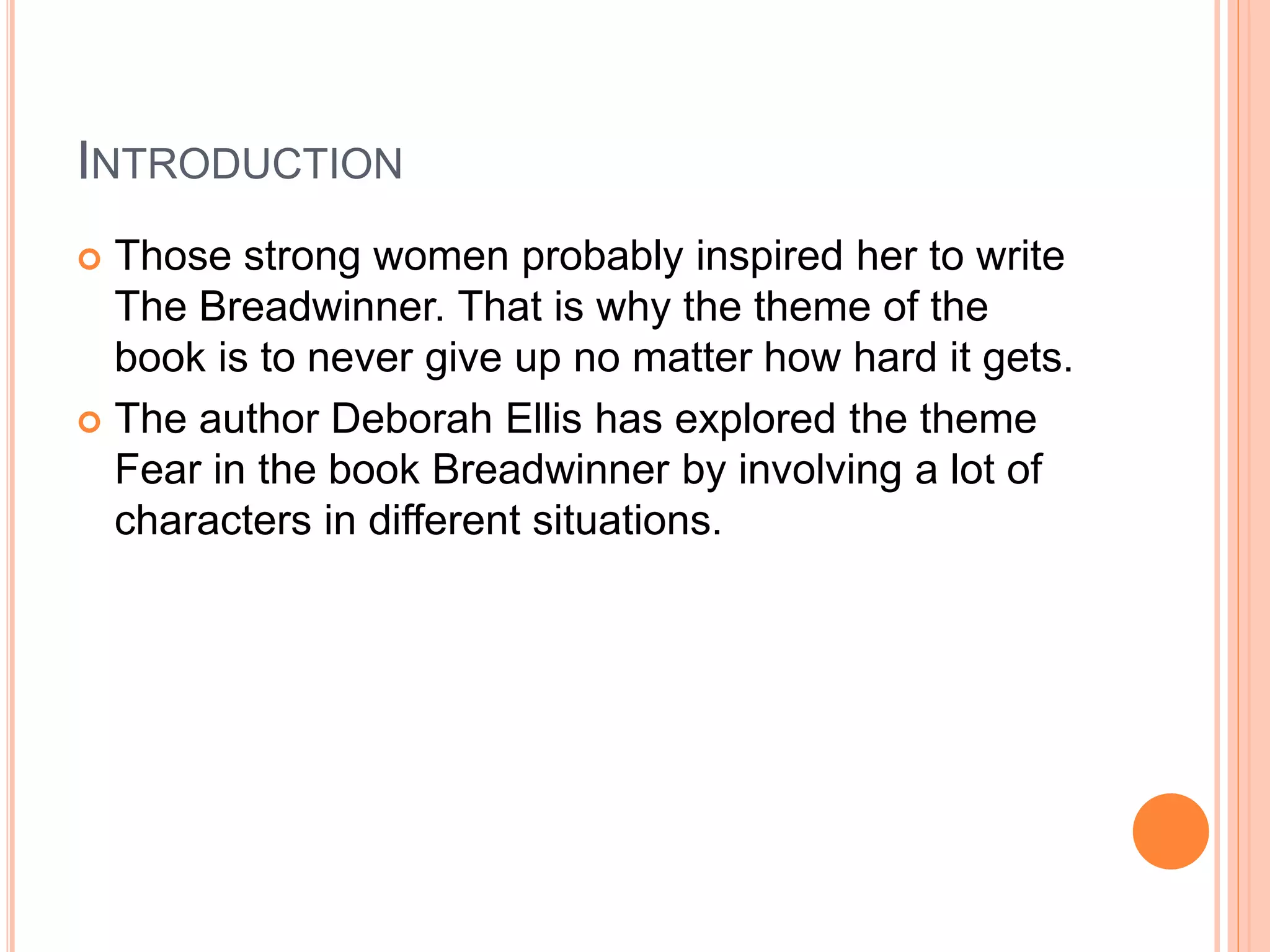 INTRODUCTION
 Those strong women probably inspired her to write
The Breadwinner. That is why the theme of the
book is to never give up no matter how hard it gets.
 The author Deborah Ellis has explored the theme
Fear in the book Breadwinner by involving a lot of
characters in different situations.
 