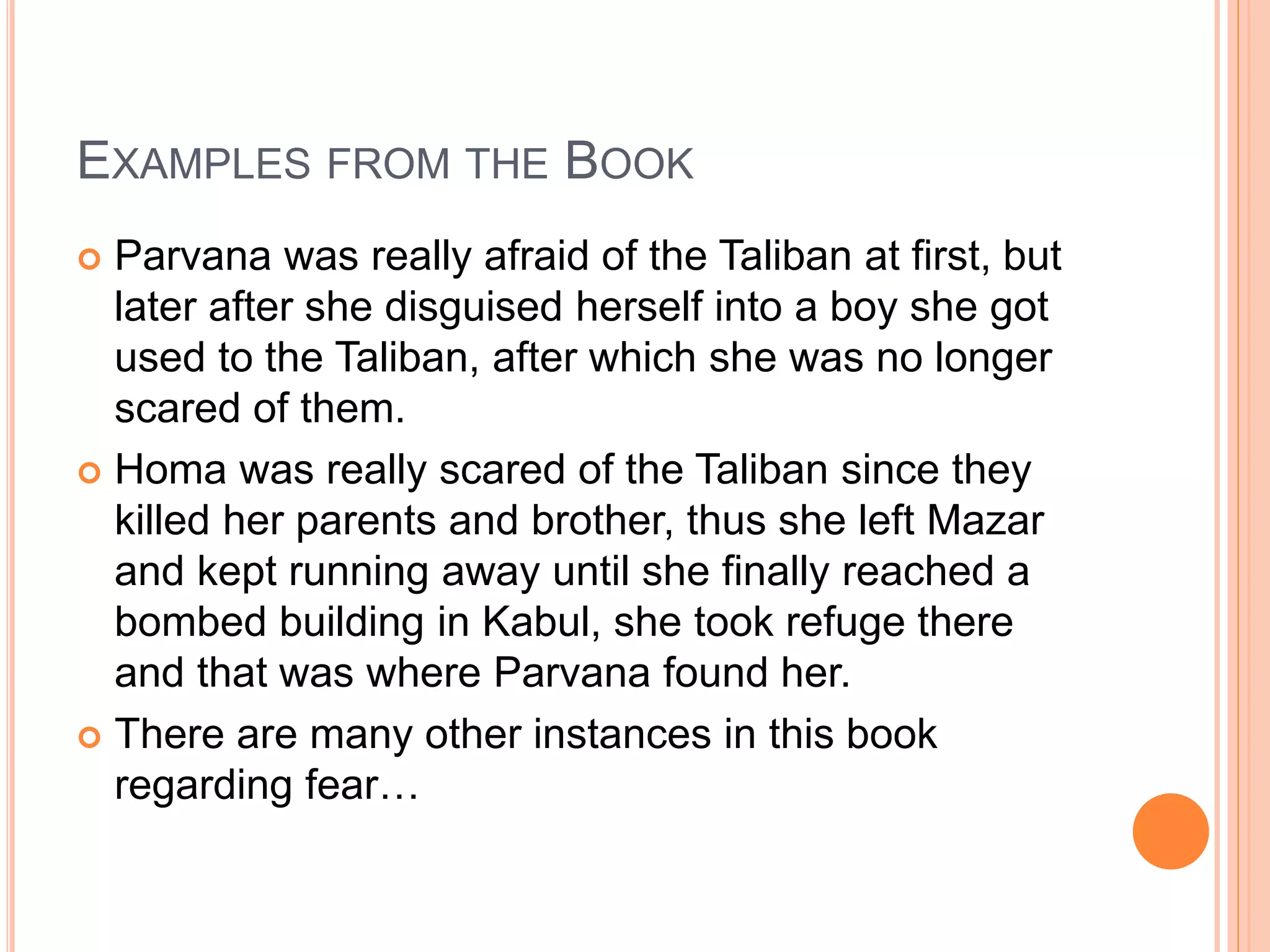 EXAMPLES FROM THE BOOK
 Parvana was really afraid of the Taliban at first, but
later after she disguised herself into a boy she got
used to the Taliban, after which she was no longer
scared of them.
 Homa was really scared of the Taliban since they
killed her parents and brother, thus she left Mazar
and kept running away until she finally reached a
bombed building in Kabul, she took refuge there
and that was where Parvana found her.
 There are many other instances in this book
regarding fear…
 