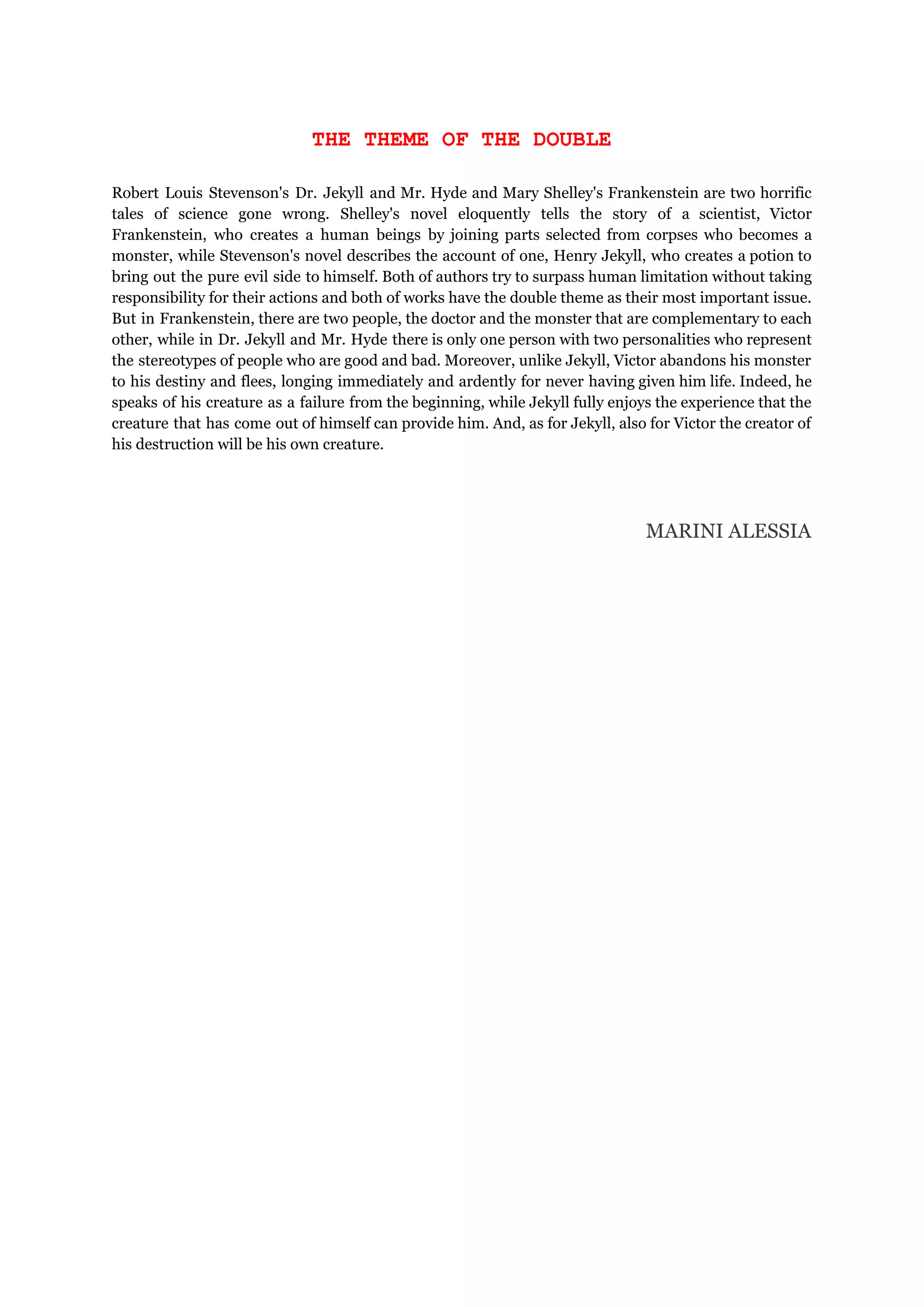 THE THEME OF THE DOUBLE
Robert Louis Stevenson's Dr. Jekyll and Mr. Hyde and Mary Shelley's Frankenstein are two horrific
tales of science gone wrong. Shelley's novel eloquently tells the story of a scientist, Victor
Frankenstein, who creates a human beings by joining parts selected from corpses who becomes a
monster, while Stevenson's novel describes the account of one, Henry Jekyll, who creates a potion to
bring out the pure evil side to himself. Both of authors try to surpass human limitation without taking
responsibility for their actions and both of works have the double theme as their most important issue.
But in Frankenstein, there are two people, the doctor and the monster that are complementary to each
other, while in Dr. Jekyll and Mr. Hyde there is only one person with two personalities who represent
the stereotypes of people who are good and bad. Moreover, unlike Jekyll, Victor abandons his monster
to his destiny and flees, longing immediately and ardently for never having given him life. Indeed, he
speaks of his creature as a failure from the beginning, while Jekyll fully enjoys the experience that the
creature that has come out of himself can provide him. And, as for Jekyll, also for Victor the creator of
his destruction will be his own creature.
MARINI ALESSIA