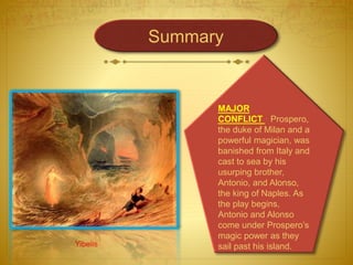Yibelis
MAJOR
CONFLICT · Prospero,
the duke of Milan and a
powerful magician, was
banished from Italy and
cast to sea by his
usurping brother,
Antonio, and Alonso,
the king of Naples. As
the play begins,
Antonio and Alonso
come under Prospero’s
magic power as they
sail past his island.
Summary
 