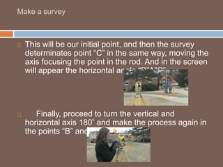 This will be our initial point, and then the survey determinates point “C” in the same way, moving the axis focusing the point in the rod. And in the screen will appear the horizontal angle “B”A”C”.     Finally, proceed to turn the vertical and horizontal axis 180 ͦ and make the process again in the points “B” and “C”. Make a survey