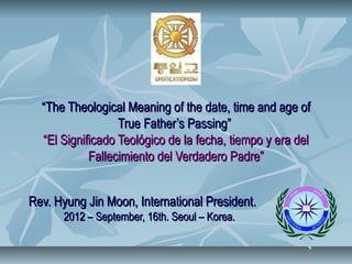 “The Theological Meaning of the date, time and age of
                  True Father’s Passing”
  “El Significado Teológico de la fecha, tiempo y era del
            Fallecimiento del Verdadero Padre”


Rev. Hyung Jin Moon, International President.
      2012 – September, 16th. Seoul – Korea.
 
