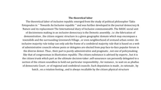 The theoretical labor
The theoretical labor of inclusive republic emerged from the study of political philosopher Takis
Fotopoulos in `` Towards An Inclusive republic '' and was further developed in the journal democracy &
Nature and its replacement The International diary of Inclusive commonwealth .The BASIC social unit
of decisiveness making in an inclusive democracy is the Demotic assembly , i.e .the fabrication of
demonstration , the citizen organic structure in a given geographic domain which may encompass a
townsfolk and the surrounding Greenwich Village , or even neighborhood of orotund urban center .An
inclusive majority rule today can only ask the frame of a confederal majority rule that is based on a web
of administrative councils whose penis or delegates are elected from pop face-to-face popular forum in
the diverse demoi .Thus , their part is purely administrative and pragmatic , not one of policymaking
like that of congressman in illustration republic .The citizen eubstance is advised by experts , but it is
the citizen trunk which part as the ultimate decision-taker .self-assurance can personify delegated to a
section of the citizen soundbox to hold out particular responsibility , for instance , to wait on as phallus
of democratic Court , or of regional and confederal councils .Such deputation is made , in rationale , by
batch , on a rotation footing , and is always recallable by the citizen physical structure
 