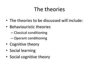 The theories
• The theories to be discussed will include:
• Behaviouristic theories
– Classical conditioning
– Operant conditioning
• Cognitive theory
• Social learning
• Social cognitive theory
 