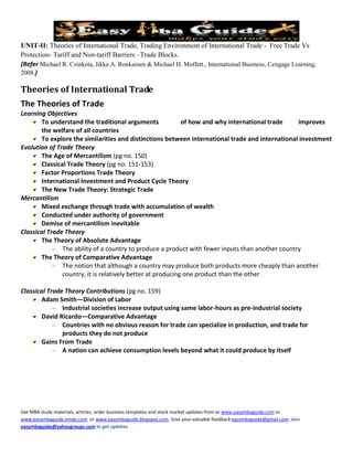 UNIT-II: Theories of International Trade, Trading Environment of International Trade - Free Trade Vs
Protection- Tariff and Non-tariff Barriers –Trade Blocks.
(Refer Michael R. Czinkota, Iikka A. Ronkainen & Michael H. Moffett., International Business, Cengage Learning,
2008.)

Theories of International Trade
The Theories of Trade
Learning Objectives
       To understand the traditional arguments              of how and why international trade   improves
       the welfare of all countries
       To explore the similarities and distinctions between international trade and international investment
Evolution of Trade Theory
       The Age of Mercantilism (pg no. 150)
       Classical Trade Theory (pg no. 151-153)
       Factor Proportions Trade Theory
       International Investment and Product Cycle Theory
       The New Trade Theory: Strategic Trade
Mercantilism
       Mixed exchange through trade with accumulation of wealth
       Conducted under authority of government
       Demise of mercantilism inevitable
Classical Trade Theory
       The Theory of Absolute Advantage
            – The ability of a country to produce a product with fewer inputs than another country
       The Theory of Comparative Advantage
            – The notion that although a country may produce both products more cheaply than another
               country, it is relatively better at producing one product than the other

Classical Trade Theory Contributions (pg no. 159)
       Adam Smith—Division of Labor
            – Industrial societies increase output using same labor-hours as pre-industrial society
       David Ricardo—Comparative Advantage
            – Countries with no obvious reason for trade can specialize in production, and trade for
               products they do not produce
       Gains From Trade
            – A nation can achieve consumption levels beyond what it could produce by itself




Get MBA study materials, articles, order business templates and stock market updates from or www.easymbaguide.com or
www.easymbaguide.jimdo.com or www.easymbaguide.blogspot.com. Give your valuable feedback easymbaguide@gmail.com. Join
easymbaguide@yahoogroups.com to get updates
 