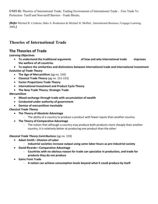 UNIT-II: Theories of International Trade, Trading Environment of International Trade - Free Trade Vs
Protection- Tariff and Non-tariff Barriers –Trade Blocks.

(Refer Michael R. Czinkota, Iikka A. Ronkainen & Michael H. Moffett., International Business, Cengage Learning,
2008.)




Theories of International Trade

The Theories of Trade
Learning Objectives
    • To understand the traditional arguments               of how and why international trade   improves
        the welfare of all countries
    • To explore the similarities and distinctions between international trade and international investment
Evolution of Trade Theory
    • The Age of Mercantilism (pg no. 150)
    • Classical Trade Theory (pg no. 151-153)
    • Factor Proportions Trade Theory
    • International Investment and Product Cycle Theory
    • The New Trade Theory: Strategic Trade
Mercantilism
    • Mixed exchange through trade with accumulation of wealth
    • Conducted under authority of government
    • Demise of mercantilism inevitable
Classical Trade Theory
    • The Theory of Absolute Advantage
            – The ability of a country to produce a product with fewer inputs than another country
    • The Theory of Comparative Advantage
            – The notion that although a country may produce both products more cheaply than another
               country, it is relatively better at producing one product than the other

Classical Trade Theory Contributions (pg no. 159)
    • Adam Smith—Division of Labor
            – Industrial societies increase output using same labor-hours as pre-industrial society
    • David Ricardo—Comparative Advantage
            – Countries with no obvious reason for trade can specialize in production, and trade for
               products they do not produce
    • Gains From Trade
            – A nation can achieve consumption levels beyond what it could produce by itself
 
