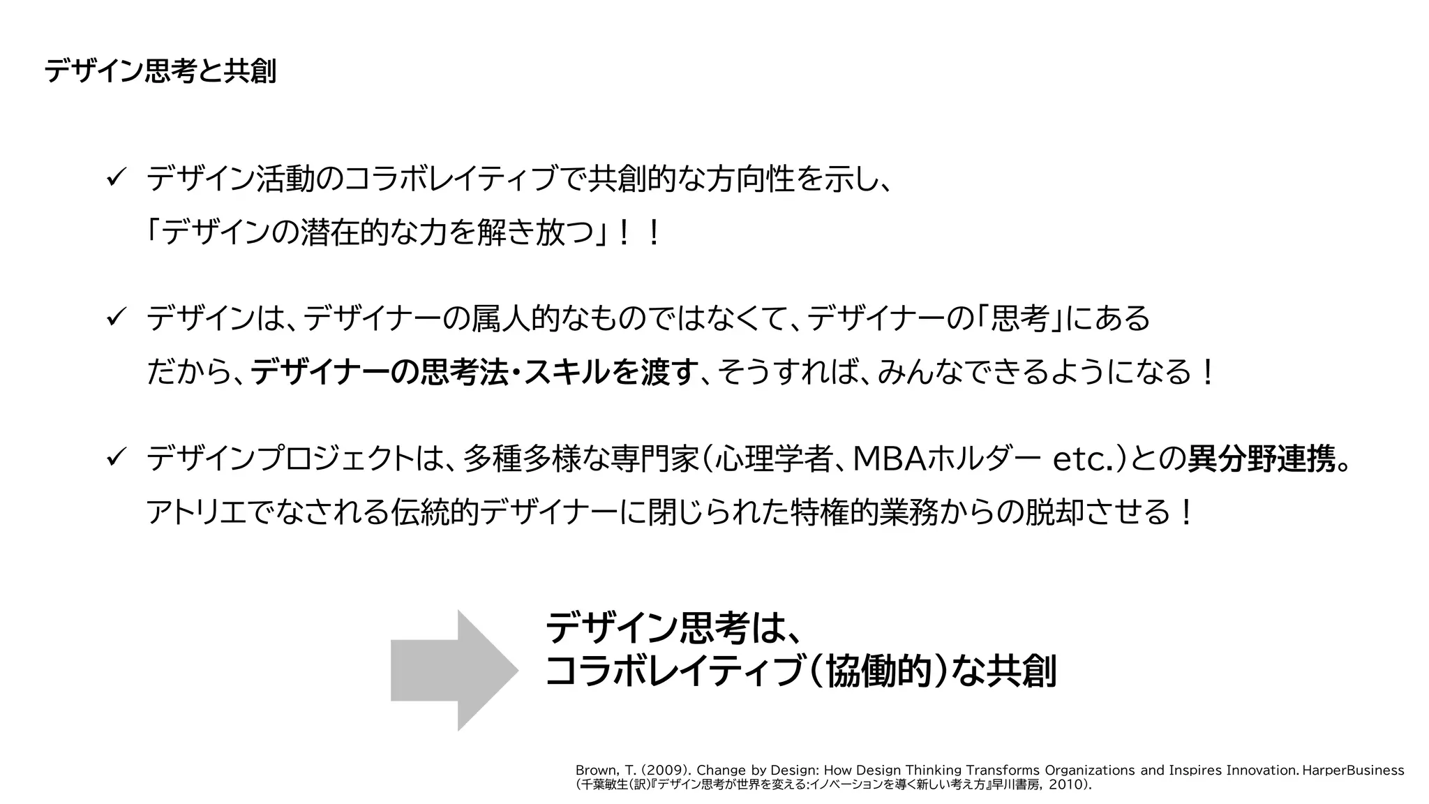 デザイン思考と共創
✓ デザイン活動のコラボレイティブで共創的な方向性を示し、
「デザインの潜在的な力を解き放つ」！！
✓ デザインは、デザイナーの属人的なものではなくて、デザイナーの「思考」にある
だから、デザイナーの思考法・スキルを渡す、そうすれば、みんなできるようになる！
✓ デザインプロジェクトは、多種多様な専門家（心理学者、MBAホルダー etc.）との異分野連携。
アトリエでなされる伝統的デザイナーに閉じられた特権的業務からの脱却させる！
デザイン思考は、
コラボレイティブ（協働的）な共創
Brown, T. (2009). Change by Design: How Design Thinking Transforms Organizations and Inspires Innovation. HarperBusiness
(千葉敏生(訳)『デザイン思考が世界を変える:イノベーションを導く新しい考え方』早川書房, 2010).
 