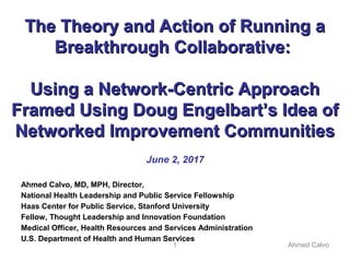 1 Ahmed Calvo
The Theory and Action of Running aThe Theory and Action of Running a
Breakthrough Collaborative:Breakthrough Collaborative:
Using a Network-Centric ApproachUsing a Network-Centric Approach
Framed Using Doug Engelbart’s Idea ofFramed Using Doug Engelbart’s Idea of
Networked Improvement CommunitiesNetworked Improvement Communities
June 2, 2017
Ahmed Calvo, MD, MPH, Director,
National Health Leadership and Public Service Fellowship
Haas Center for Public Service, Stanford University
Fellow, Thought Leadership and Innovation Foundation
Medical Officer, Health Resources and Services Administration
U.S. Department of Health and Human Services
 