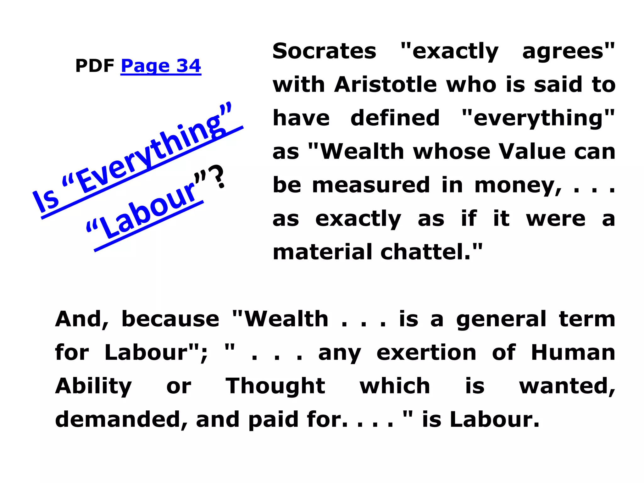 PDF Page 34
Socrates "exactly agrees"
with Aristotle who is said to
have defined "everything"
as "Wealth whose Value can
be measured in money, . . .
as exactly as if it were a
material chattel."
And, because "Wealth . . . is a general term
for Labour"; " . . . any exertion of Human
Ability or Thought which is wanted,
demanded, and paid for. . . . " is Labour.
 