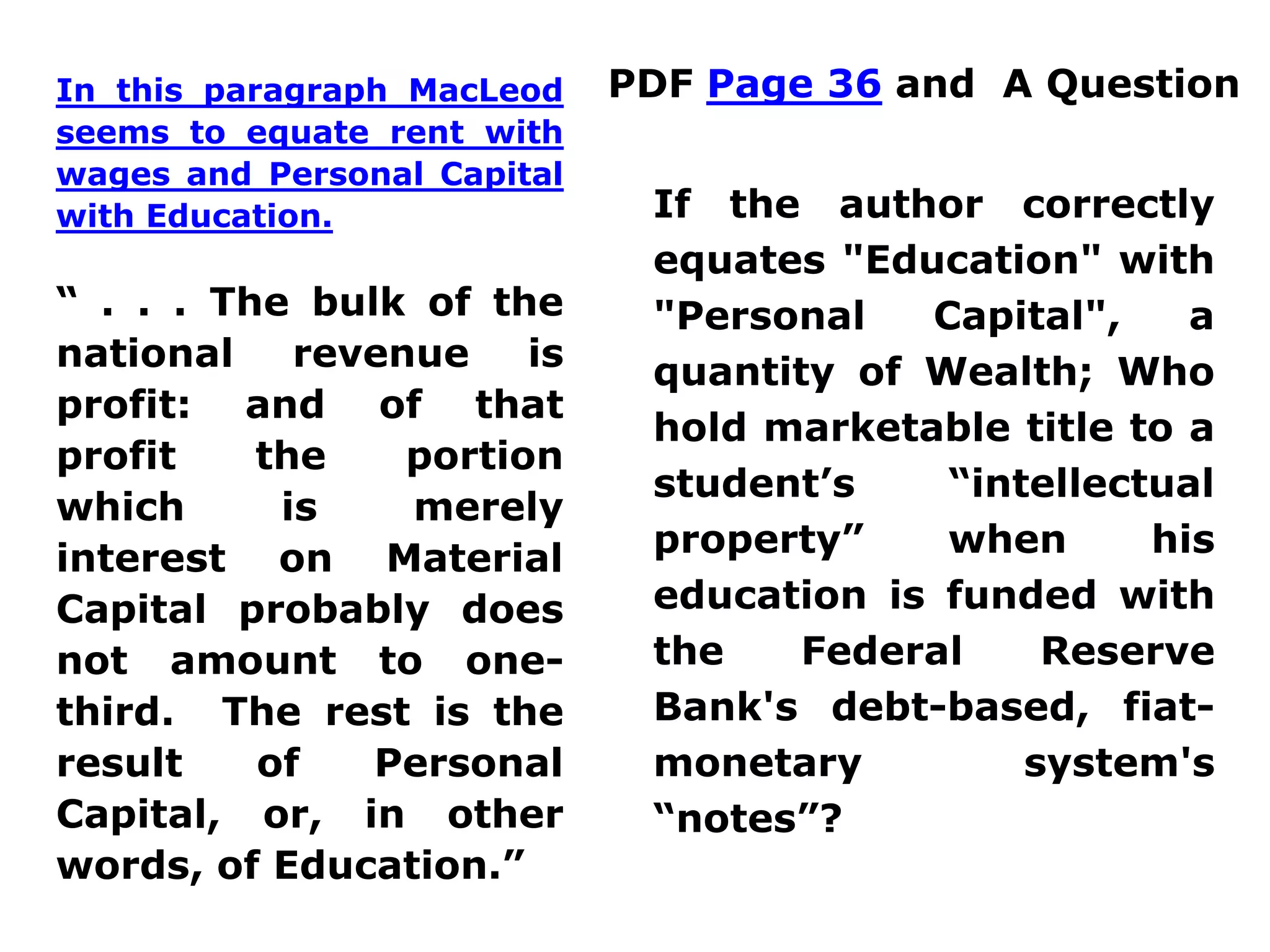 PDF Page 36 and A QuestionIn this paragraph MacLeod
seems to equate rent with
wages and Personal Capital
with Education.
“ . . . The bulk of the
national revenue is
profit: and of that
profit the portion
which is merely
interest on Material
Capital probably does
not amount to one-
third. The rest is the
result of Personal
Capital, or, in other
words, of Education.”
If the author correctly
equates "Education" with
"Personal Capital", a
quantity of Wealth; Who
hold marketable title to a
student’s “intellectual
property” when his
education is funded with
the Federal Reserve
Bank's debt-based, fiat-
monetary system's
“notes”?
 