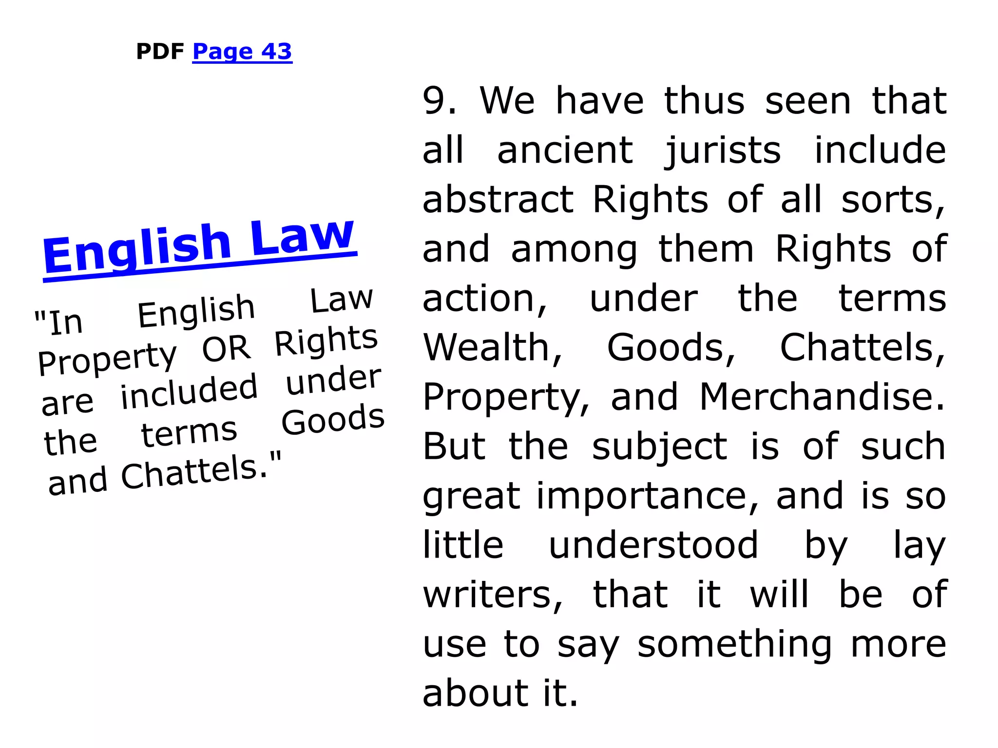 PDF Page 43
9. We have thus seen that
all ancient jurists include
abstract Rights of all sorts,
and among them Rights of
action, under the terms
Wealth, Goods, Chattels,
Property, and Merchandise.
But the subject is of such
great importance, and is so
little understood by lay
writers, that it will be of
use to say something more
about it.
 