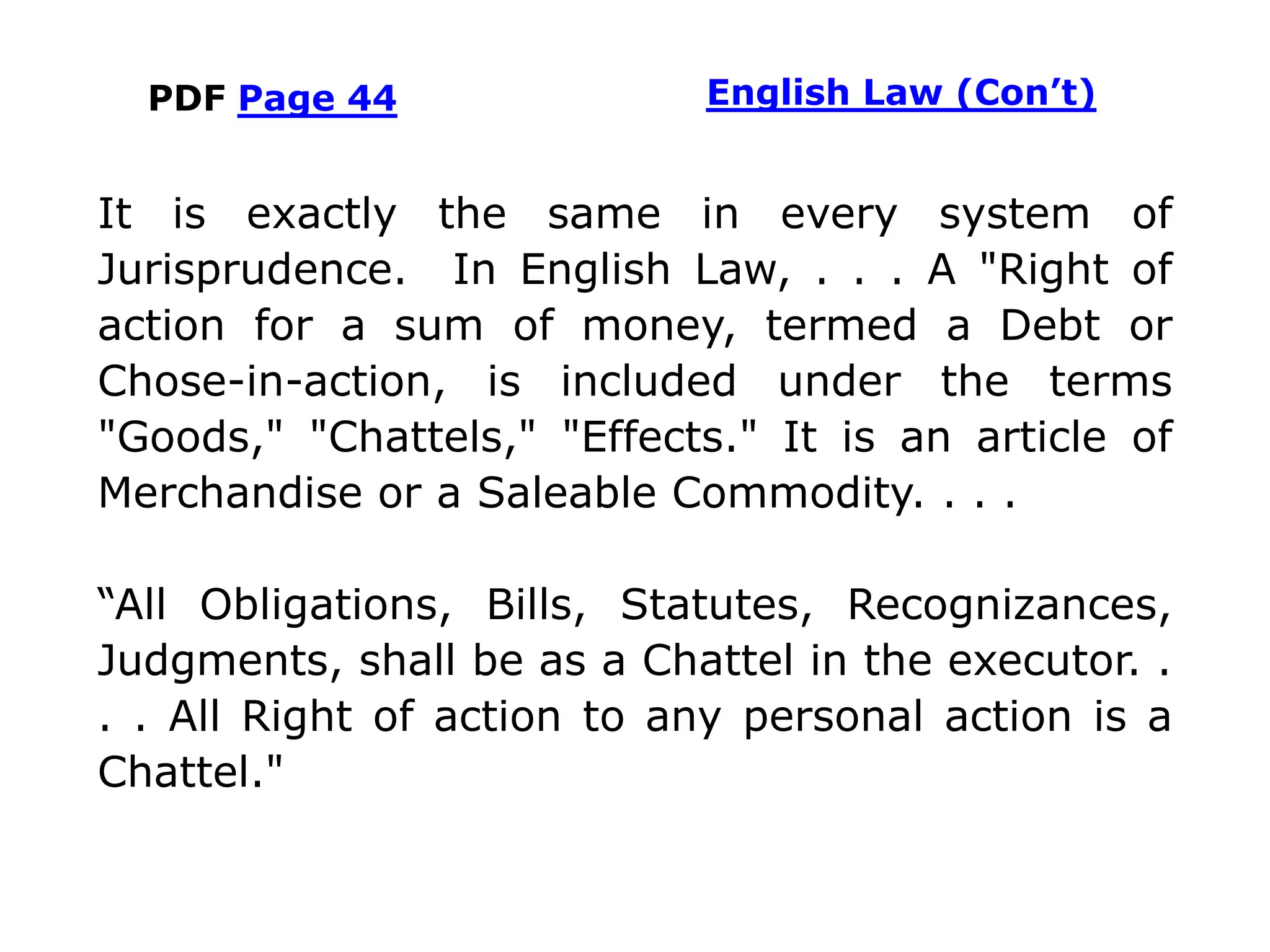 PDF Page 44
It is exactly the same in every system of
Jurisprudence. In English Law, . . . A "Right of
action for a sum of money, termed a Debt or
Chose-in-action, is included under the terms
"Goods," "Chattels," "Effects." It is an article of
Merchandise or a Saleable Commodity. . . .
“All Obligations, Bills, Statutes, Recognizances,
Judgments, shall be as a Chattel in the executor. .
. . All Right of action to any personal action is a
Chattel."
English Law (Con’t)
 