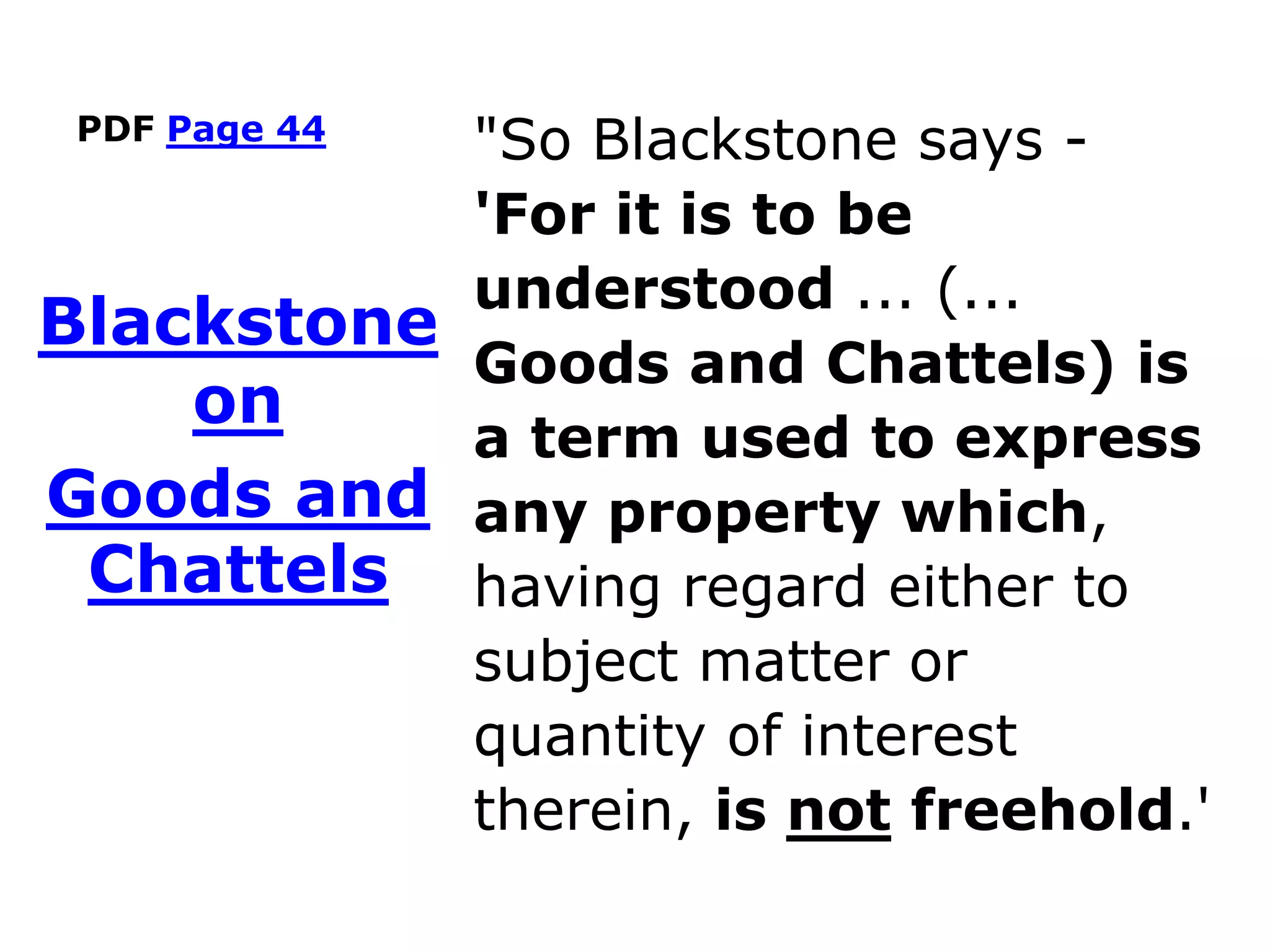 PDF Page 44
"So Blackstone says -
'For it is to be
understood ... (...
Goods and Chattels) is
a term used to express
any property which,
having regard either to
subject matter or
quantity of interest
therein, is not freehold.'
Blackstone
on
Goods and
Chattels
 