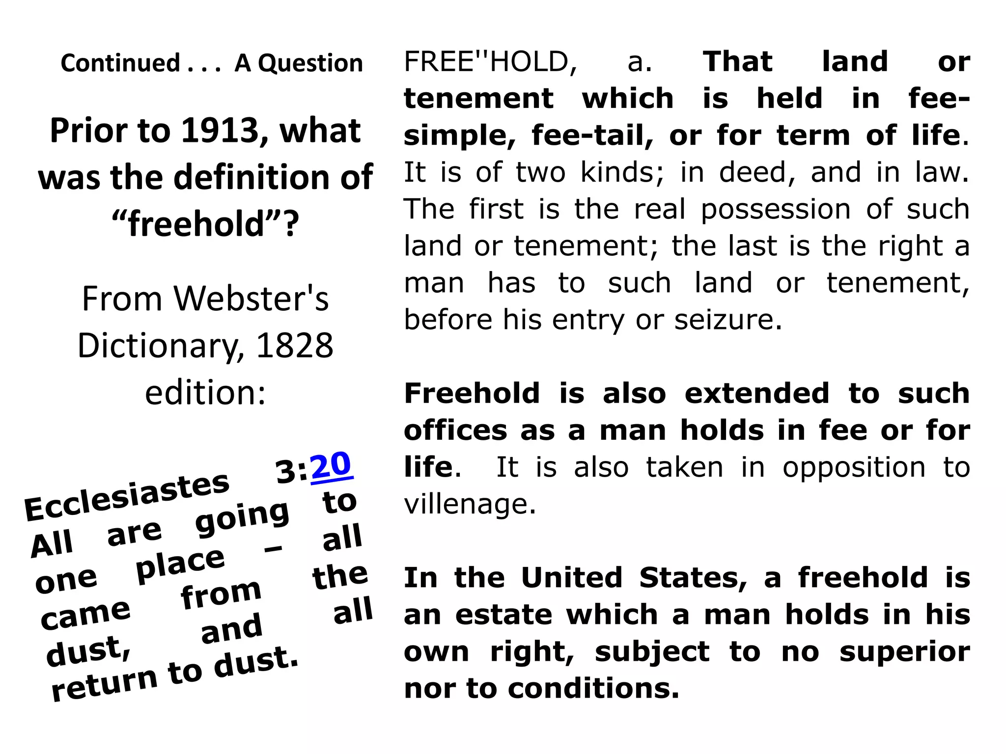 Continued . . . A Question FREE''HOLD, a. That land or
tenement which is held in fee-
simple, fee-tail, or for term of life.
It is of two kinds; in deed, and in law.
The first is the real possession of such
land or tenement; the last is the right a
man has to such land or tenement,
before his entry or seizure.
Freehold is also extended to such
offices as a man holds in fee or for
life. It is also taken in opposition to
villenage.
In the United States, a freehold is
an estate which a man holds in his
own right, subject to no superior
nor to conditions.
Prior to 1913, what
was the definition of
“freehold”?
From Webster's
Dictionary, 1828
edition:
 