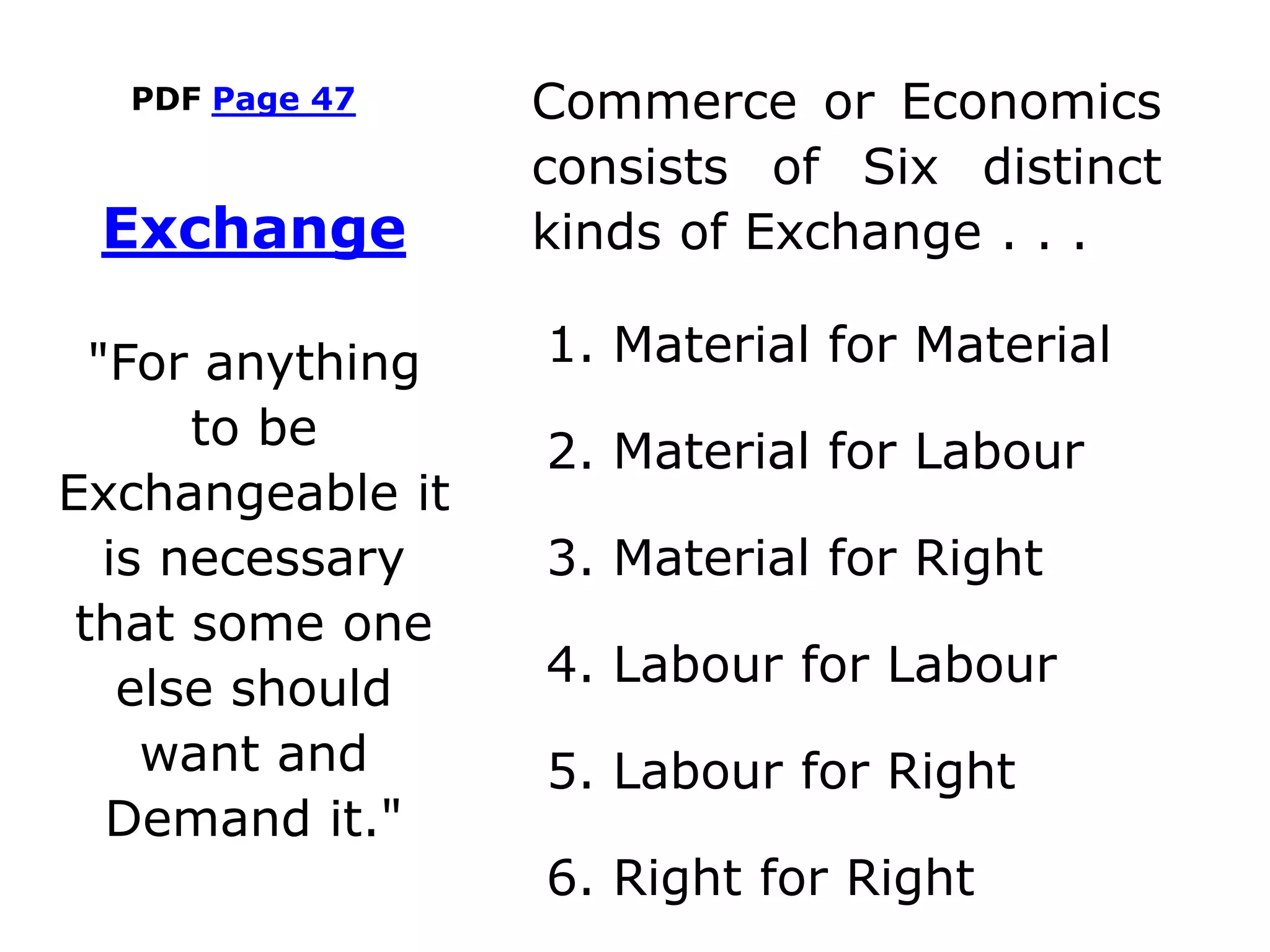 PDF Page 47 Commerce or Economics
consists of Six distinct
kinds of Exchange . . .
1. Material for Material
2. Material for Labour
3. Material for Right
4. Labour for Labour
5. Labour for Right
6. Right for Right
Exchange
"For anything
to be
Exchangeable it
is necessary
that some one
else should
want and
Demand it."
 