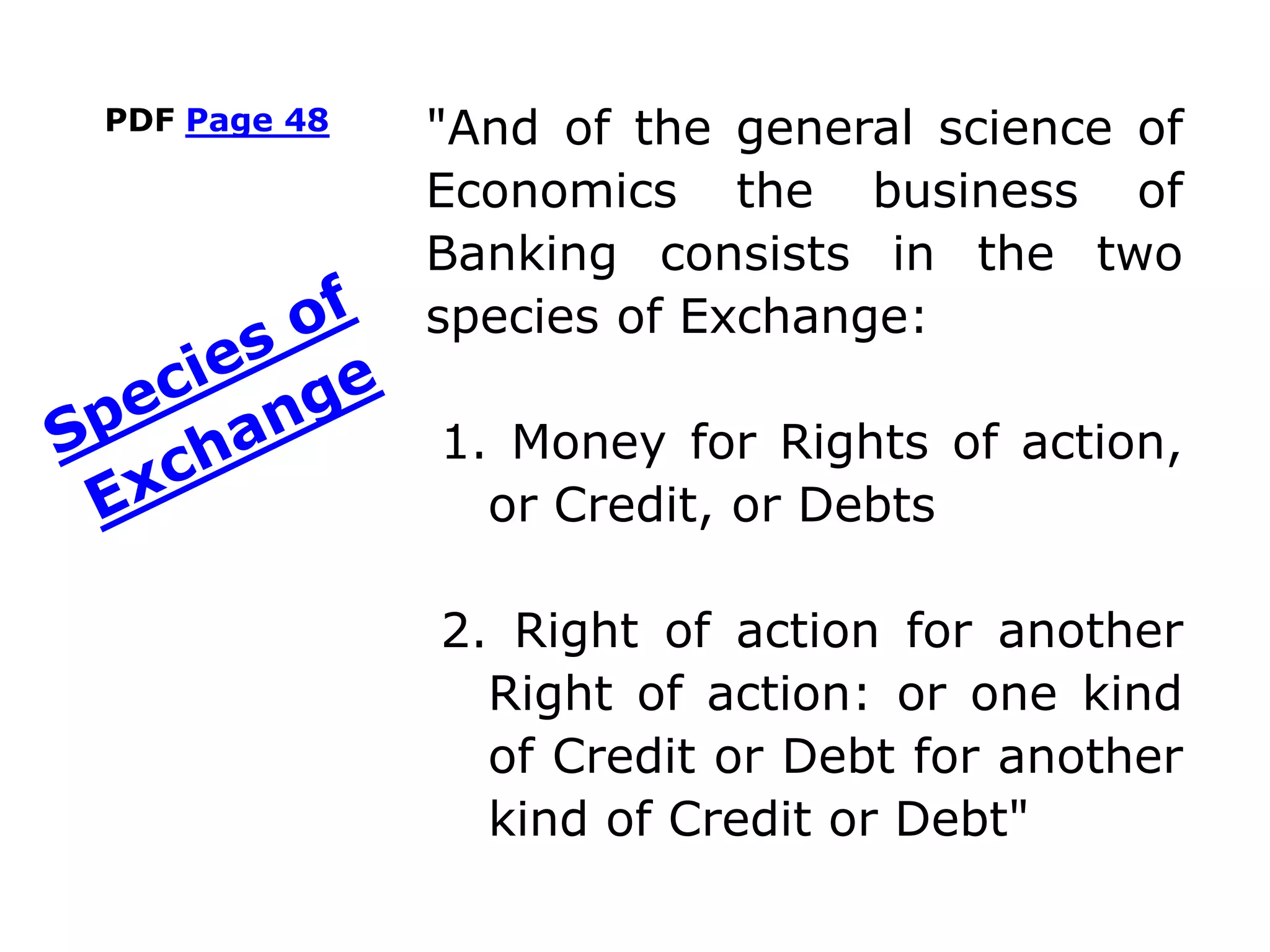 PDF Page 48 "And of the general science of
Economics the business of
Banking consists in the two
species of Exchange:
1. Money for Rights of action,
or Credit, or Debts
2. Right of action for another
Right of action: or one kind
of Credit or Debt for another
kind of Credit or Debt"
 