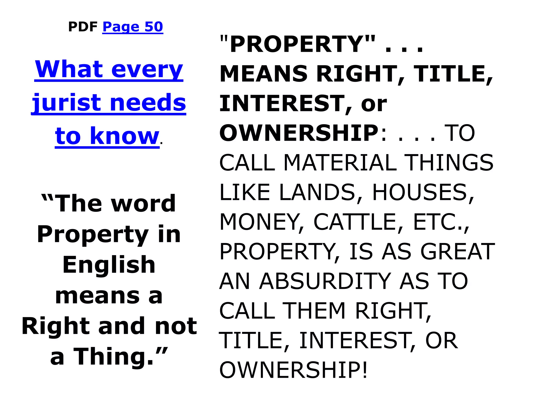 PDF Page 50
"PROPERTY" . . .
MEANS RIGHT, TITLE,
INTEREST, or
OWNERSHIP: . . . TO
CALL MATERIAL THINGS
LIKE LANDS, HOUSES,
MONEY, CATTLE, ETC.,
PROPERTY, IS AS GREAT
AN ABSURDITY AS TO
CALL THEM RIGHT,
TITLE, INTEREST, OR
OWNERSHIP!
What every
jurist needs
to know.
“The word
Property in
English
means a
Right and not
a Thing.”
 