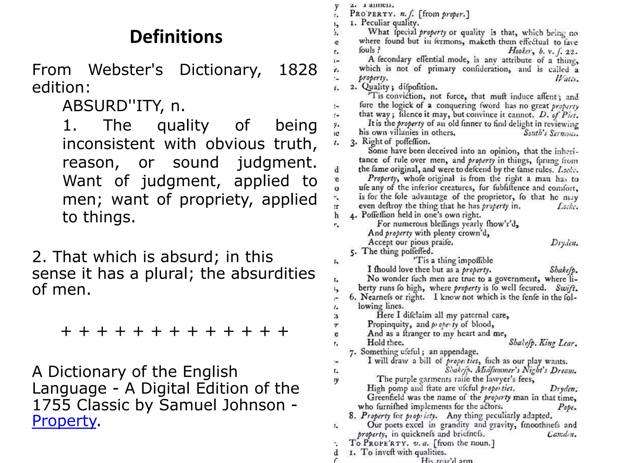 Definitions
From Webster's Dictionary, 1828
edition:
ABSURD''ITY, n.
1. The quality of being
inconsistent with obvious truth,
reason, or sound judgment.
Want of judgment, applied to
men; want of propriety, applied
to things.
2. That which is absurd; in this
sense it has a plural; the absurdities
of men.
+ + + + + + + + + + + + +
A Dictionary of the English
Language - A Digital Edition of the
1755 Classic by Samuel Johnson -
Property.
 