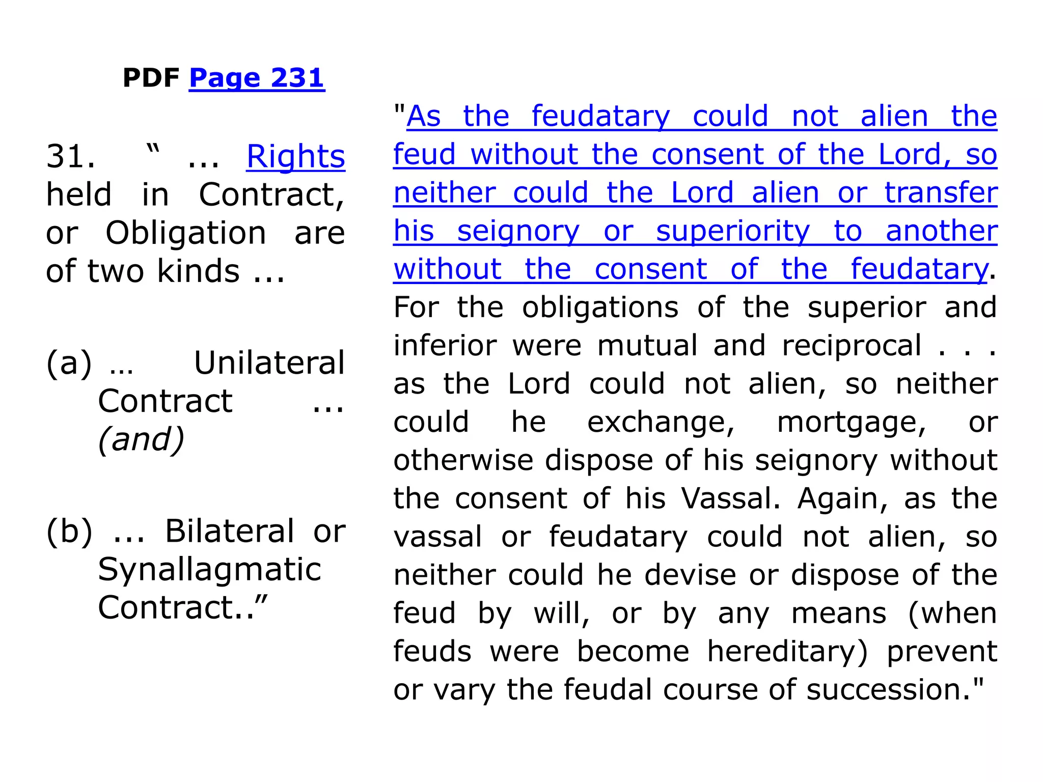 PDF Page 231
"As the feudatary could not alien the
feud without the consent of the Lord, so
neither could the Lord alien or transfer
his seignory or superiority to another
without the consent of the feudatary.
For the obligations of the superior and
inferior were mutual and reciprocal . . .
as the Lord could not alien, so neither
could he exchange, mortgage, or
otherwise dispose of his seignory without
the consent of his Vassal. Again, as the
vassal or feudatary could not alien, so
neither could he devise or dispose of the
feud by will, or by any means (when
feuds were become hereditary) prevent
or vary the feudal course of succession."
31. “ ... Rights
held in Contract,
or Obligation are
of two kinds ...
(a) … Unilateral
Contract ...
(and)
(b) ... Bilateral or
Synallagmatic
Contract..”
 