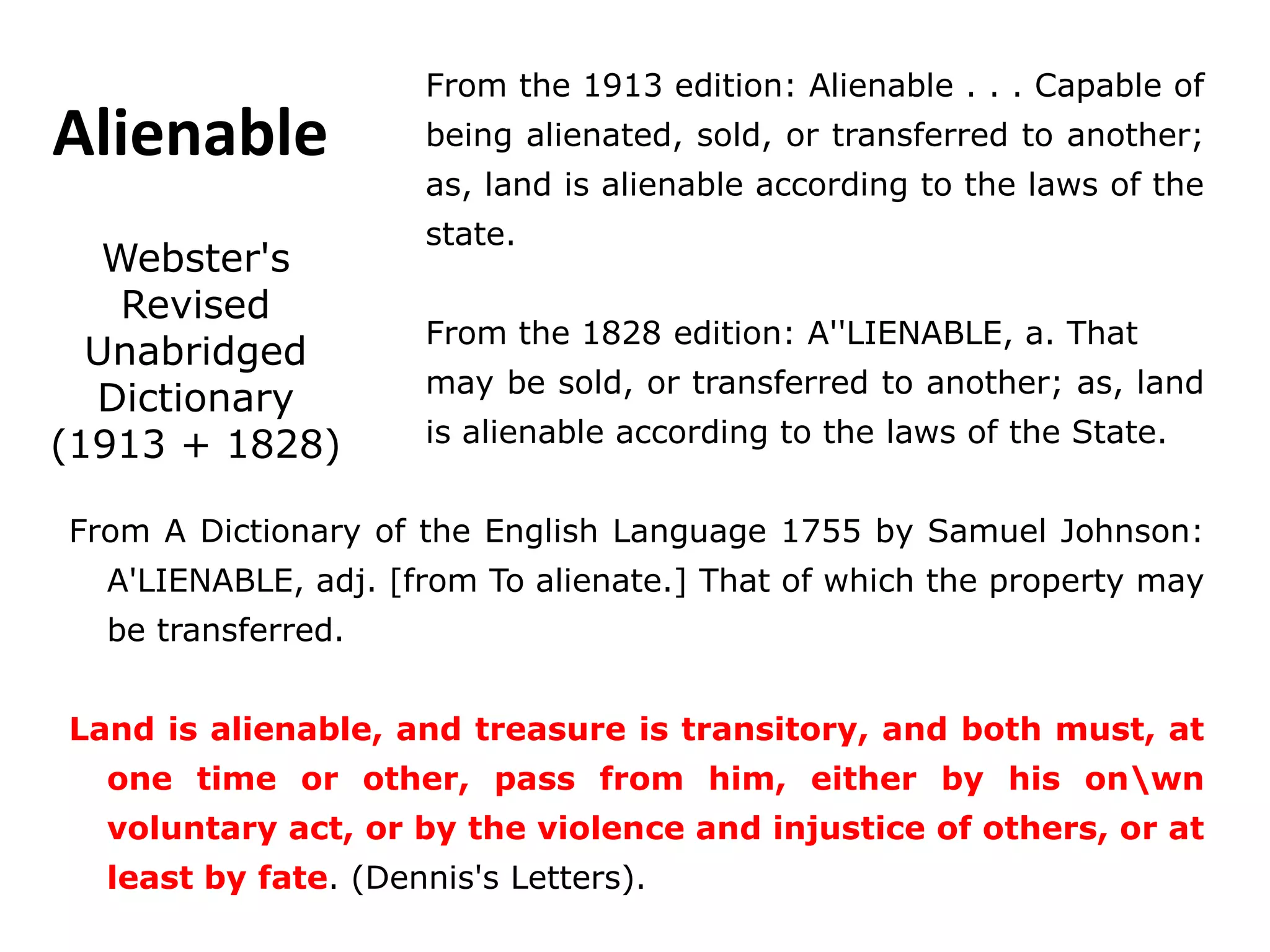 Alienable
From the 1913 edition: Alienable . . . Capable of
being alienated, sold, or transferred to another;
as, land is alienable according to the laws of the
state.
From the 1828 edition: A''LIENABLE, a. That
may be sold, or transferred to another; as, land
is alienable according to the laws of the State.
From A Dictionary of the English Language 1755 by Samuel Johnson:
A'LIENABLE, adj. [from To alienate.] That of which the property may
be transferred.
Land is alienable, and treasure is transitory, and both must, at
one time or other, pass from him, either by his onwn
voluntary act, or by the violence and injustice of others, or at
least by fate. (Dennis's Letters).
Webster's
Revised
Unabridged
Dictionary
(1913 + 1828)
 