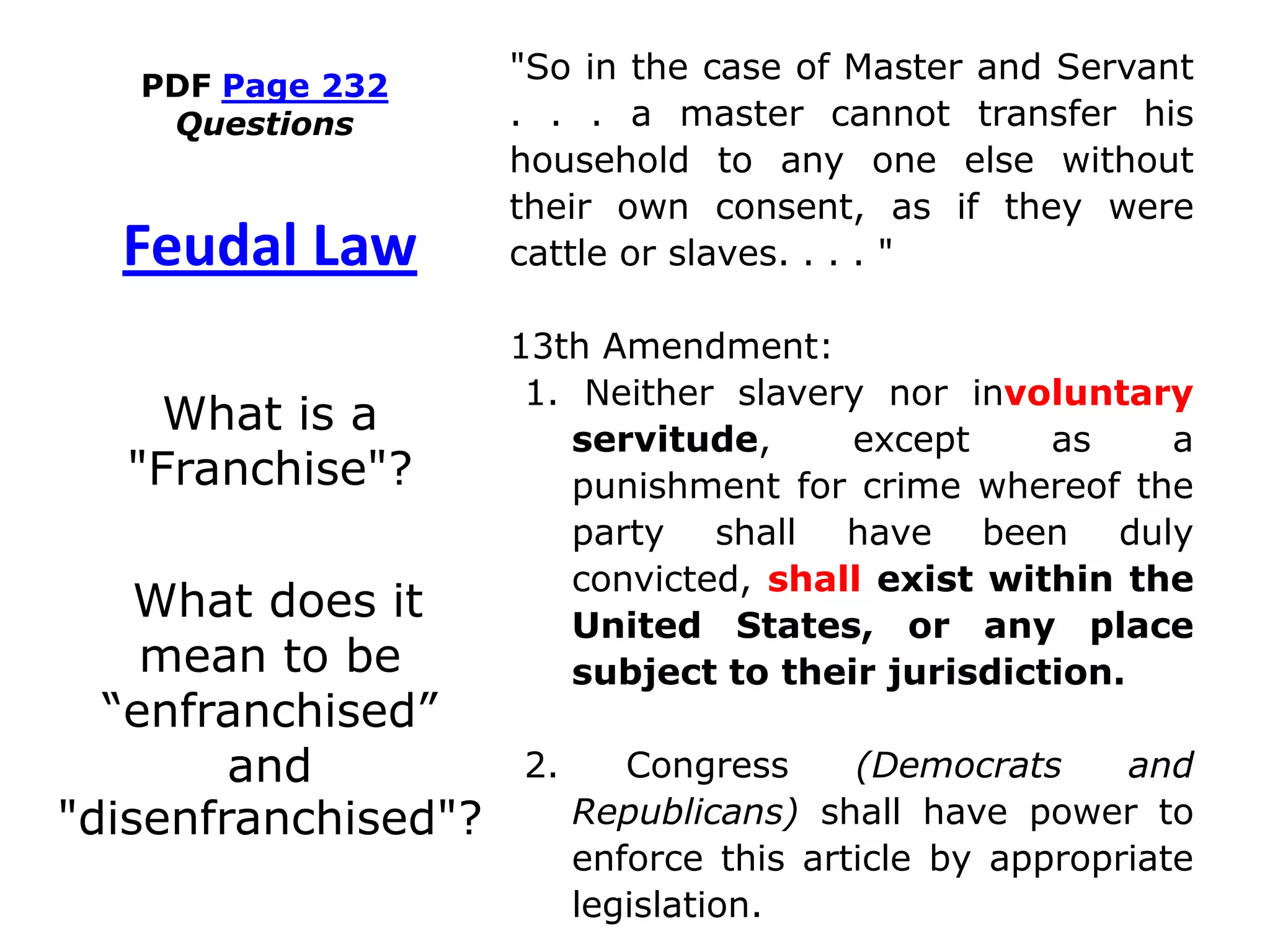 PDF Page 232
Questions
"So in the case of Master and Servant
. . . a master cannot transfer his
household to any one else without
their own consent, as if they were
cattle or slaves. . . . "
13th Amendment:
1. Neither slavery nor involuntary
servitude, except as a
punishment for crime whereof the
party shall have been duly
convicted, shall exist within the
United States, or any place
subject to their jurisdiction.
2. Congress (Democrats and
Republicans) shall have power to
enforce this article by appropriate
legislation.
Feudal Law
What is a
"Franchise"?
What does it
mean to be
“enfranchised”
and
"disenfranchised"?
 