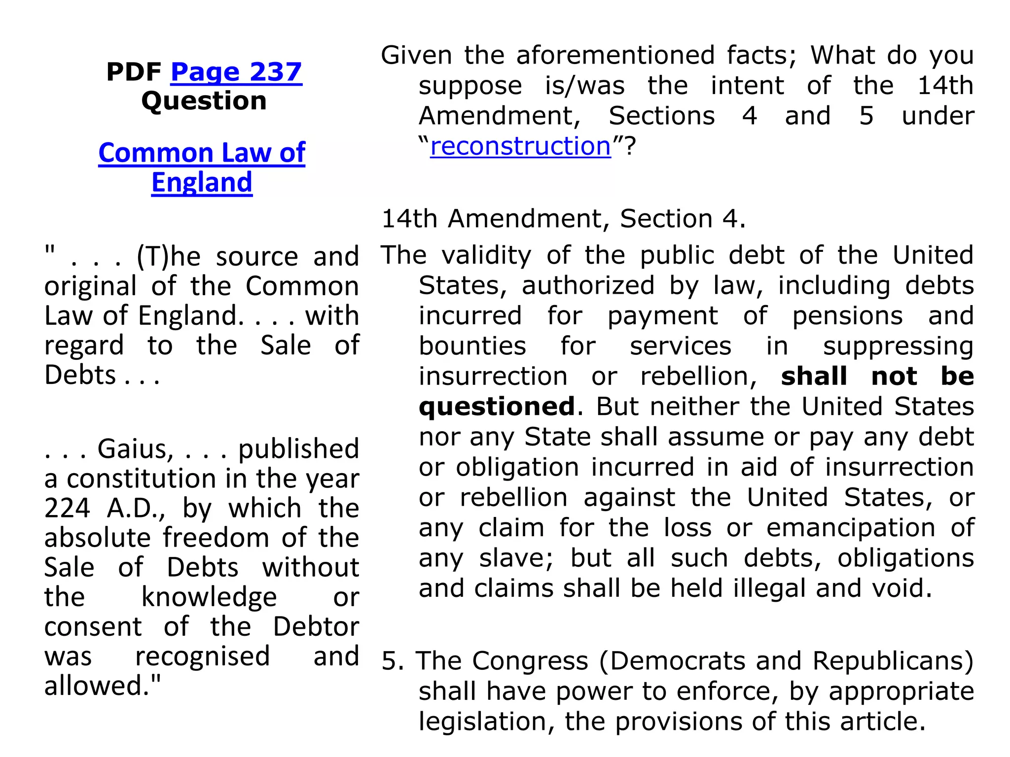 PDF Page 237
Question
Given the aforementioned facts; What do you
suppose is/was the intent of the 14th
Amendment, Sections 4 and 5 under
“reconstruction”?
14th Amendment, Section 4.
The validity of the public debt of the United
States, authorized by law, including debts
incurred for payment of pensions and
bounties for services in suppressing
insurrection or rebellion, shall not be
questioned. But neither the United States
nor any State shall assume or pay any debt
or obligation incurred in aid of insurrection
or rebellion against the United States, or
any claim for the loss or emancipation of
any slave; but all such debts, obligations
and claims shall be held illegal and void.
5. The Congress (Democrats and Republicans)
shall have power to enforce, by appropriate
legislation, the provisions of this article.
Common Law of
England
" . . . (T)he source and
original of the Common
Law of England. . . . with
regard to the Sale of
Debts . . .
. . . Gaius, . . . published
a constitution in the year
224 A.D., by which the
absolute freedom of the
Sale of Debts without
the knowledge or
consent of the Debtor
was recognised and
allowed."
 