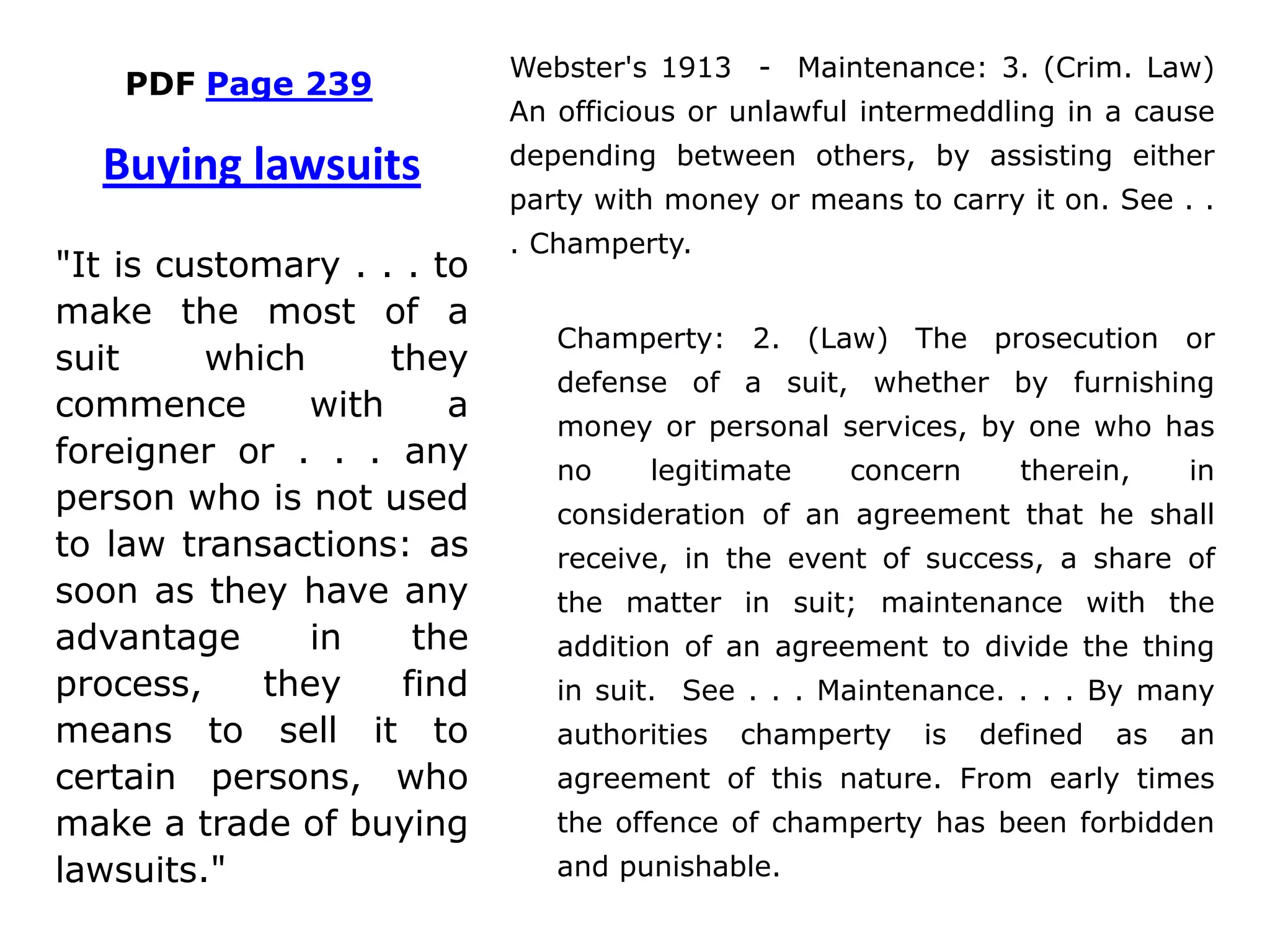 PDF Page 239
Webster's 1913 - Maintenance: 3. (Crim. Law)
An officious or unlawful intermeddling in a cause
depending between others, by assisting either
party with money or means to carry it on. See . .
. Champerty.
Champerty: 2. (Law) The prosecution or
defense of a suit, whether by furnishing
money or personal services, by one who has
no legitimate concern therein, in
consideration of an agreement that he shall
receive, in the event of success, a share of
the matter in suit; maintenance with the
addition of an agreement to divide the thing
in suit. See . . . Maintenance. . . . By many
authorities champerty is defined as an
agreement of this nature. From early times
the offence of champerty has been forbidden
and punishable.
Buying lawsuits
"It is customary . . . to
make the most of a
suit which they
commence with a
foreigner or . . . any
person who is not used
to law transactions: as
soon as they have any
advantage in the
process, they find
means to sell it to
certain persons, who
make a trade of buying
lawsuits."
 