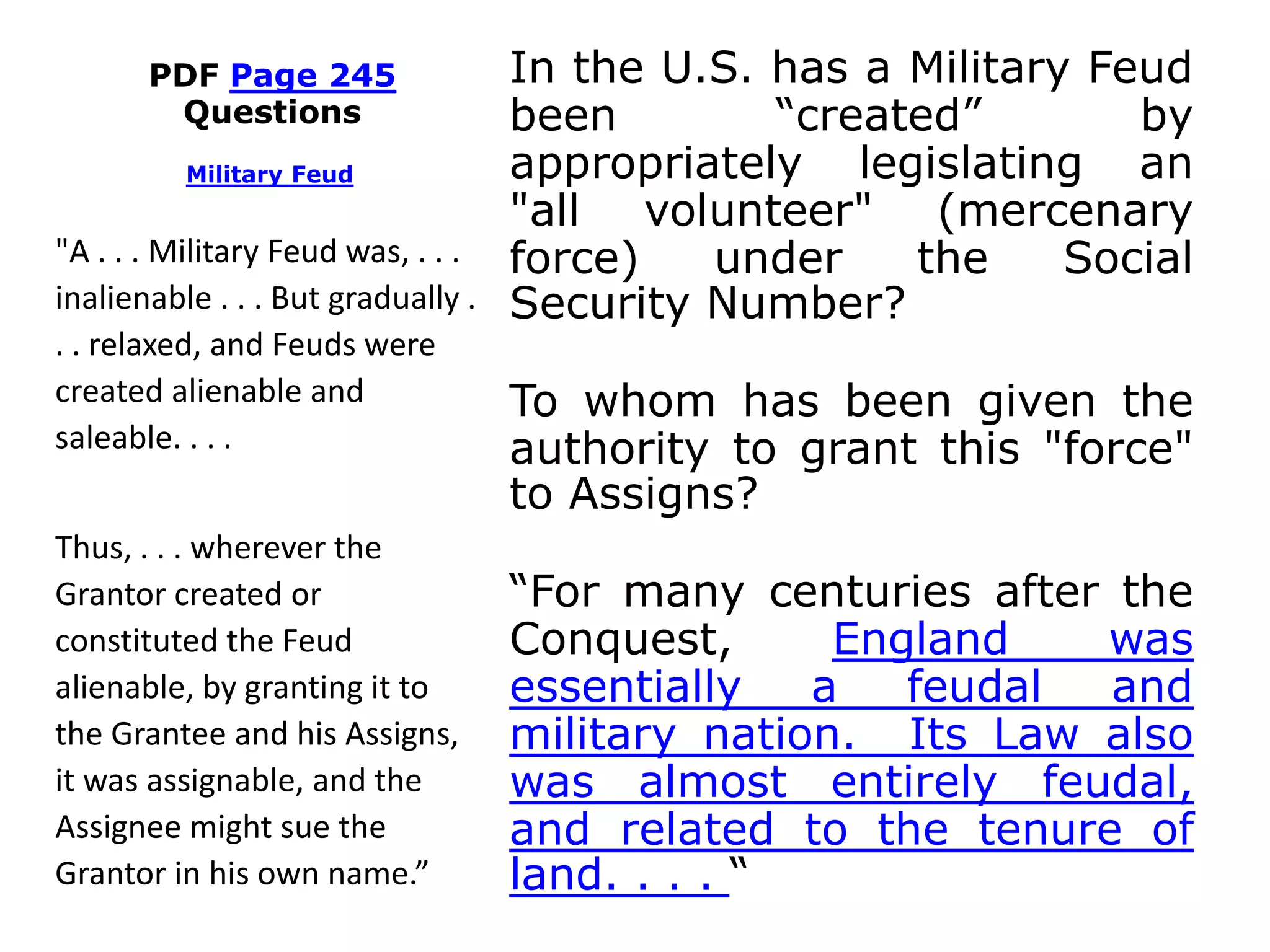PDF Page 245
Questions
In the U.S. has a Military Feud
been “created” by
appropriately legislating an
"all volunteer" (mercenary
force) under the Social
Security Number?
To whom has been given the
authority to grant this "force"
to Assigns?
“For many centuries after the
Conquest, England was
essentially a feudal and
military nation. Its Law also
was almost entirely feudal,
and related to the tenure of
land. . . . “
Military Feud
"A . . . Military Feud was, . . .
inalienable . . . But gradually .
. . relaxed, and Feuds were
created alienable and
saleable. . . .
Thus, . . . wherever the
Grantor created or
constituted the Feud
alienable, by granting it to
the Grantee and his Assigns,
it was assignable, and the
Assignee might sue the
Grantor in his own name.”
 