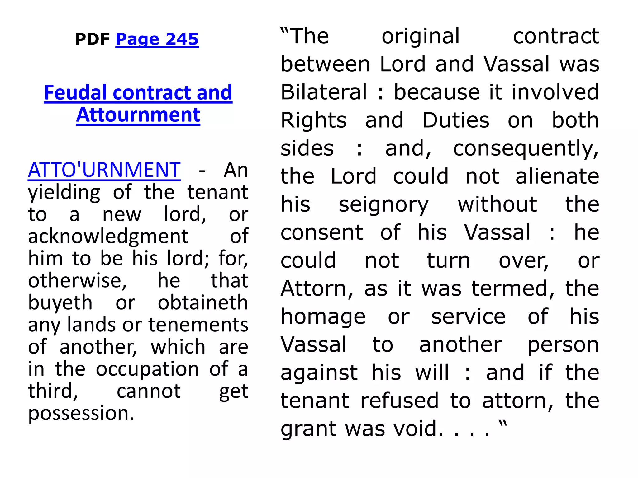PDF Page 245 “The original contract
between Lord and Vassal was
Bilateral : because it involved
Rights and Duties on both
sides : and, consequently,
the Lord could not alienate
his seignory without the
consent of his Vassal : he
could not turn over, or
Attorn, as it was termed, the
homage or service of his
Vassal to another person
against his will : and if the
tenant refused to attorn, the
grant was void. . . . “
Feudal contract and
Attournment
ATTO'URNMENT - An
yielding of the tenant
to a new lord, or
acknowledgment of
him to be his lord; for,
otherwise, he that
buyeth or obtaineth
any lands or tenements
of another, which are
in the occupation of a
third, cannot get
possession.
 