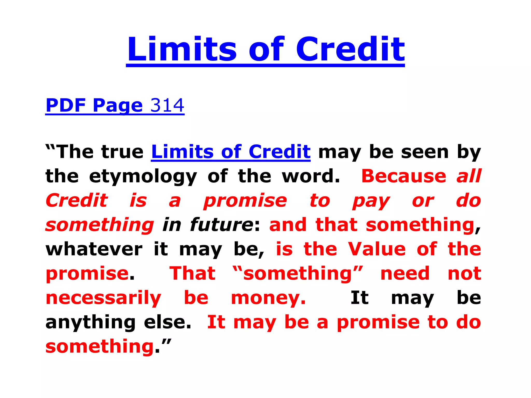 Limits of Credit
PDF Page 314
“The true Limits of Credit may be seen by
the etymology of the word. Because all
Credit is a promise to pay or do
something in future: and that something,
whatever it may be, is the Value of the
promise. That “something” need not
necessarily be money. It may be
anything else. It may be a promise to do
something.”
 