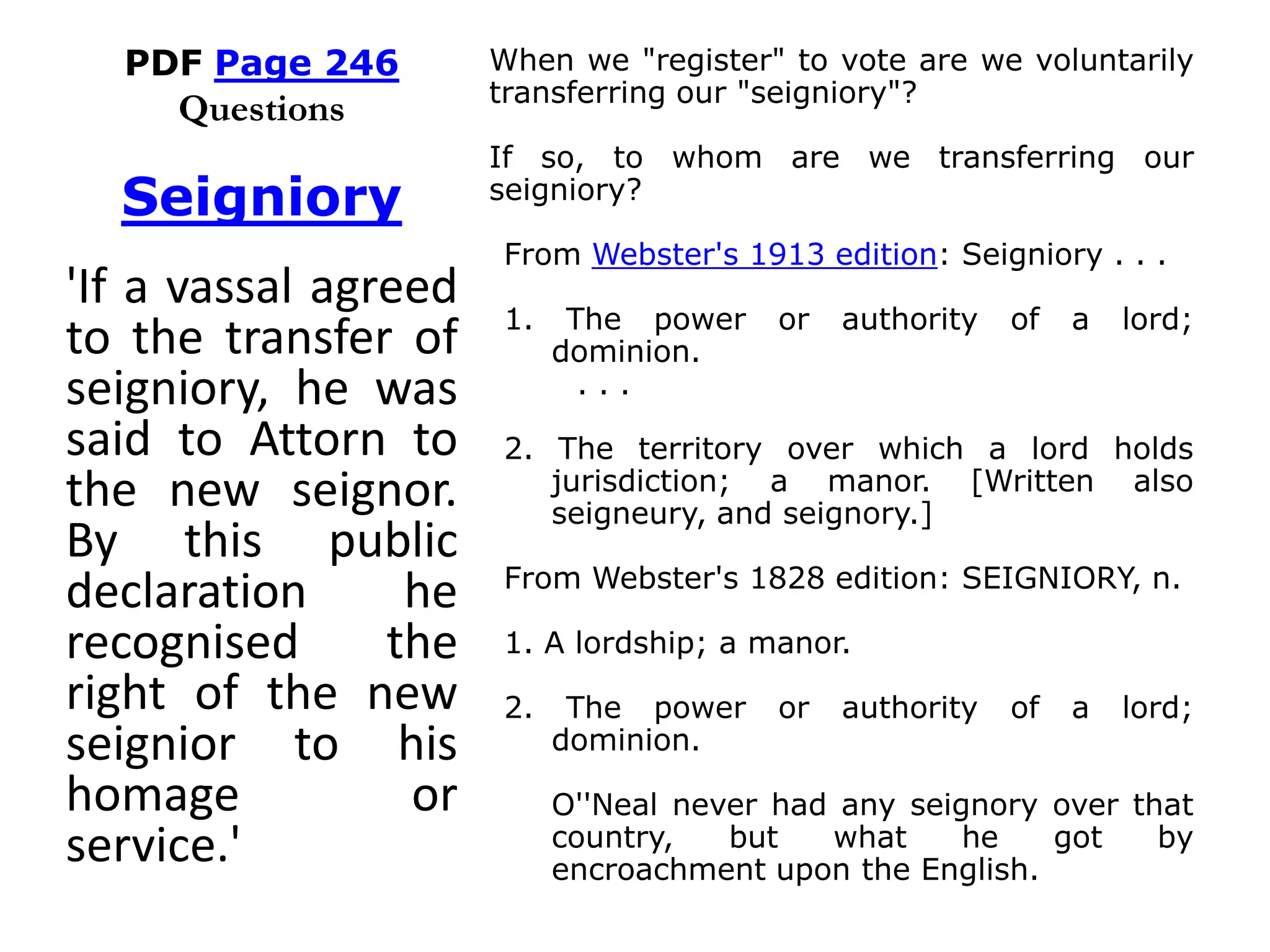 PDF Page 246
Questions
When we "register" to vote are we voluntarily
transferring our "seigniory"?
If so, to whom are we transferring our
seigniory?
From Webster's 1913 edition: Seigniory . . .
1. The power or authority of a lord;
dominion.
. . .
2. The territory over which a lord holds
jurisdiction; a manor. [Written also
seigneury, and seignory.]
From Webster's 1828 edition: SEIGNIORY, n.
1. A lordship; a manor.
2. The power or authority of a lord;
dominion.
O''Neal never had any seignory over that
country, but what he got by
encroachment upon the English.
Seigniory
'If a vassal agreed
to the transfer of
seigniory, he was
said to Attorn to
the new seignor.
By this public
declaration he
recognised the
right of the new
seignior to his
homage or
service.'
 