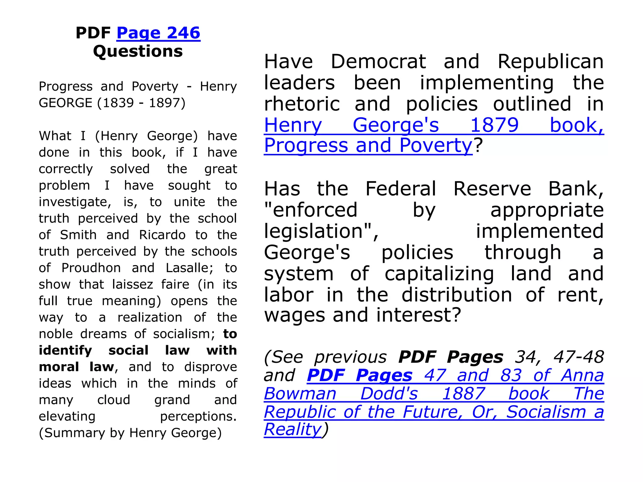 PDF Page 246
Questions
Have Democrat and Republican
leaders been implementing the
rhetoric and policies outlined in
Henry George's 1879 book,
Progress and Poverty?
Has the Federal Reserve Bank,
"enforced by appropriate
legislation", implemented
George's policies through a
system of capitalizing land and
labor in the distribution of rent,
wages and interest?
(See previous PDF Pages 34, 47-48
and PDF Pages 47 and 83 of Anna
Bowman Dodd's 1887 book The
Republic of the Future, Or, Socialism a
Reality)
Progress and Poverty - Henry
GEORGE (1839 - 1897)
What I (Henry George) have
done in this book, if I have
correctly solved the great
problem I have sought to
investigate, is, to unite the
truth perceived by the school
of Smith and Ricardo to the
truth perceived by the schools
of Proudhon and Lasalle; to
show that laissez faire (in its
full true meaning) opens the
way to a realization of the
noble dreams of socialism; to
identify social law with
moral law, and to disprove
ideas which in the minds of
many cloud grand and
elevating perceptions.
(Summary by Henry George)
 