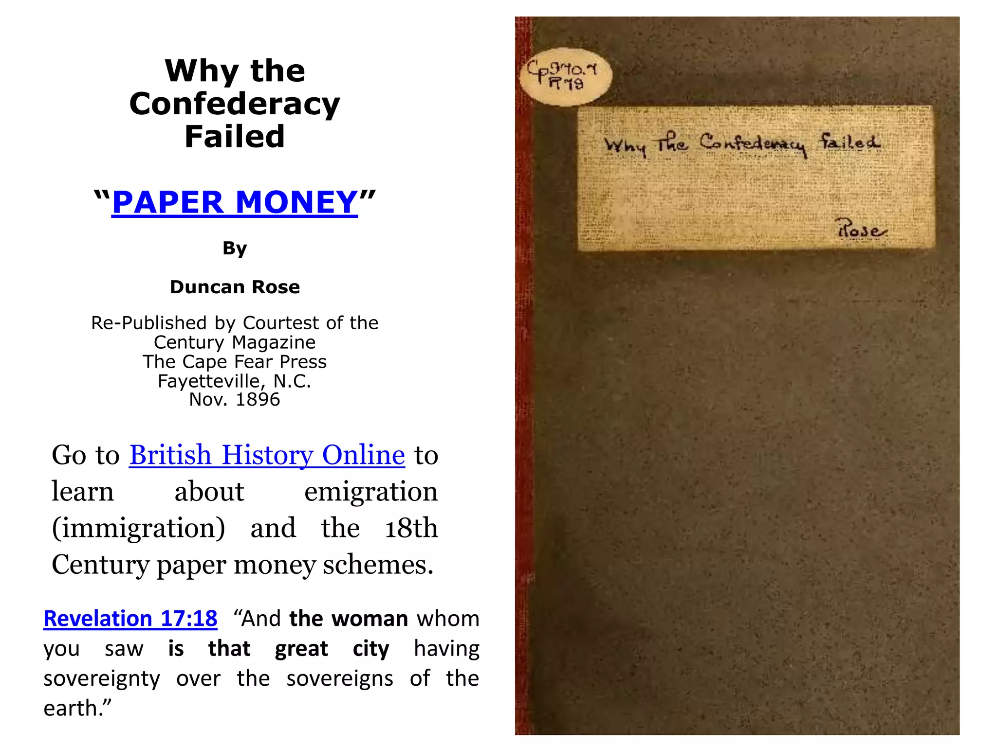 Why the
Confederacy
Failed
“PAPER MONEY”
By
Duncan Rose
Re-Published by Courtest of the
Century Magazine
The Cape Fear Press
Fayetteville, N.C.
Nov. 1896
Go to British History Online to
learn about emigration
(immigration) and the 18th
Century paper money schemes.
Revelation 17:18 “And the woman whom
you saw is that great city having
sovereignty over the sovereigns of the
earth.”
 
