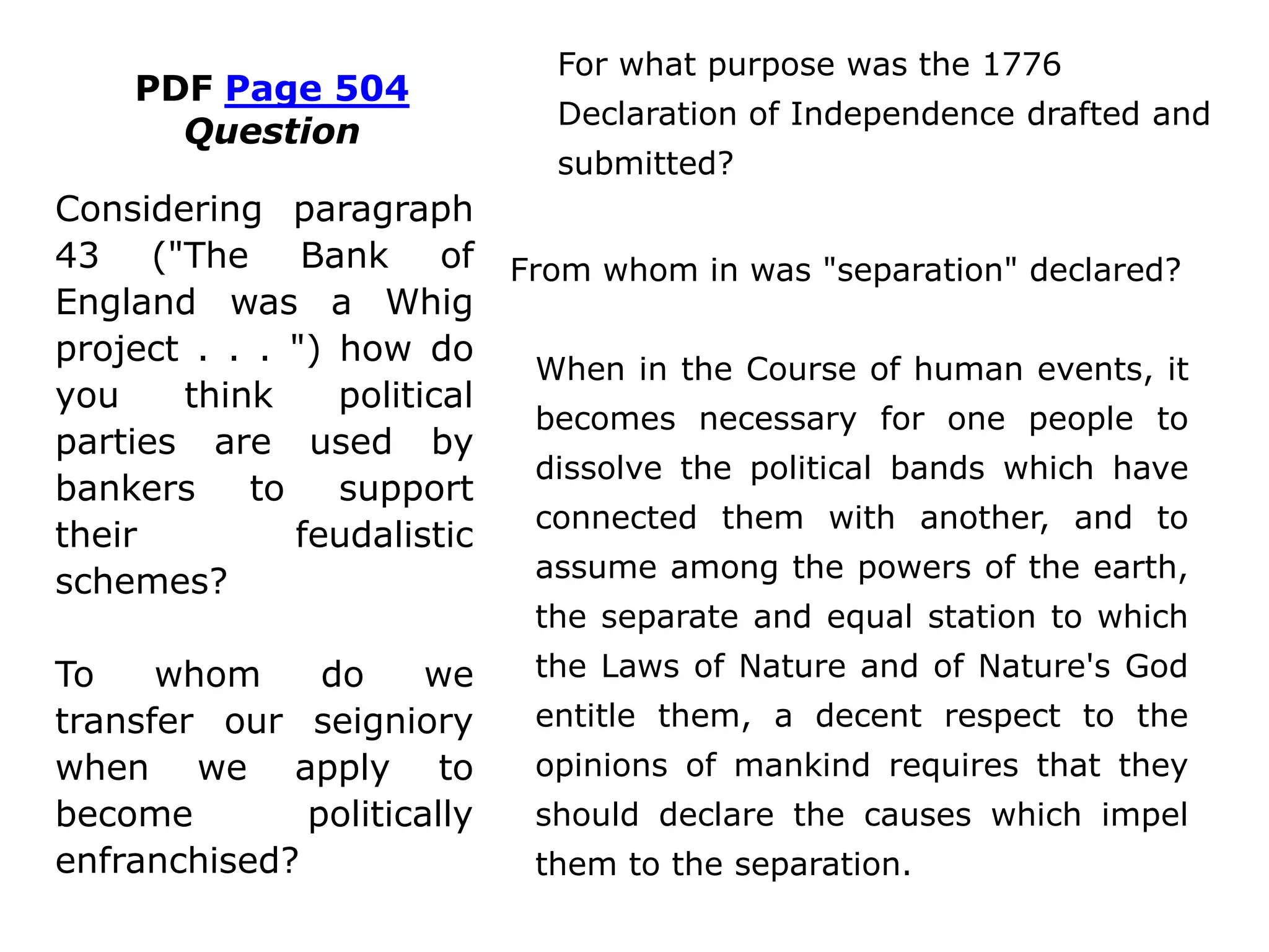 PDF Page 504
Question
For what purpose was the 1776
Declaration of Independence drafted
and submitted?
From whom was "separation" declared?
When in the Course of human events, it
becomes necessary for one people to
dissolve the political bands (Whigs and
Tories) which have connected them
with another (bankers and other
“Lords”), and to assume among the
powers of the earth, the separate and
equal station to which the Laws of
Nature and of Nature's God entitle them,
a decent respect to the opinions of
mankind requires that they should
declare the causes which impel them to
the separation.
Considering paragraph
43 ("The Bank of
England was a Whig
project . . . ") how do
you think political
parties are used by
bankers to support
their feudalistic
schemes?
To whom do we
transfer our seigniory
when we apply to
become politically
enfranchised?
 