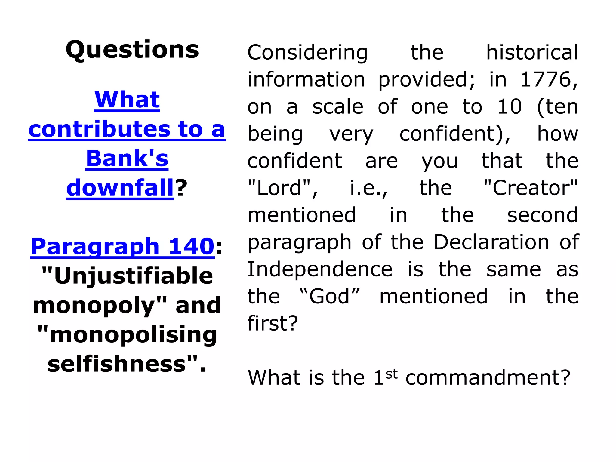 Questions Considering the historical
information provided; in 1776,
on a scale of one to 10 (ten
being very confident), how
confident are you that the
"Lord", i.e., the "Creator"
mentioned in the second
paragraph of the Declaration of
Independence is the same as
the “God” mentioned in the
first?
What is the 1st commandment?
What
contributes to a
Bank's
downfall?
Paragraph 140:
"Unjustifiable
monopoly" and
"monopolising
selfishness".
 