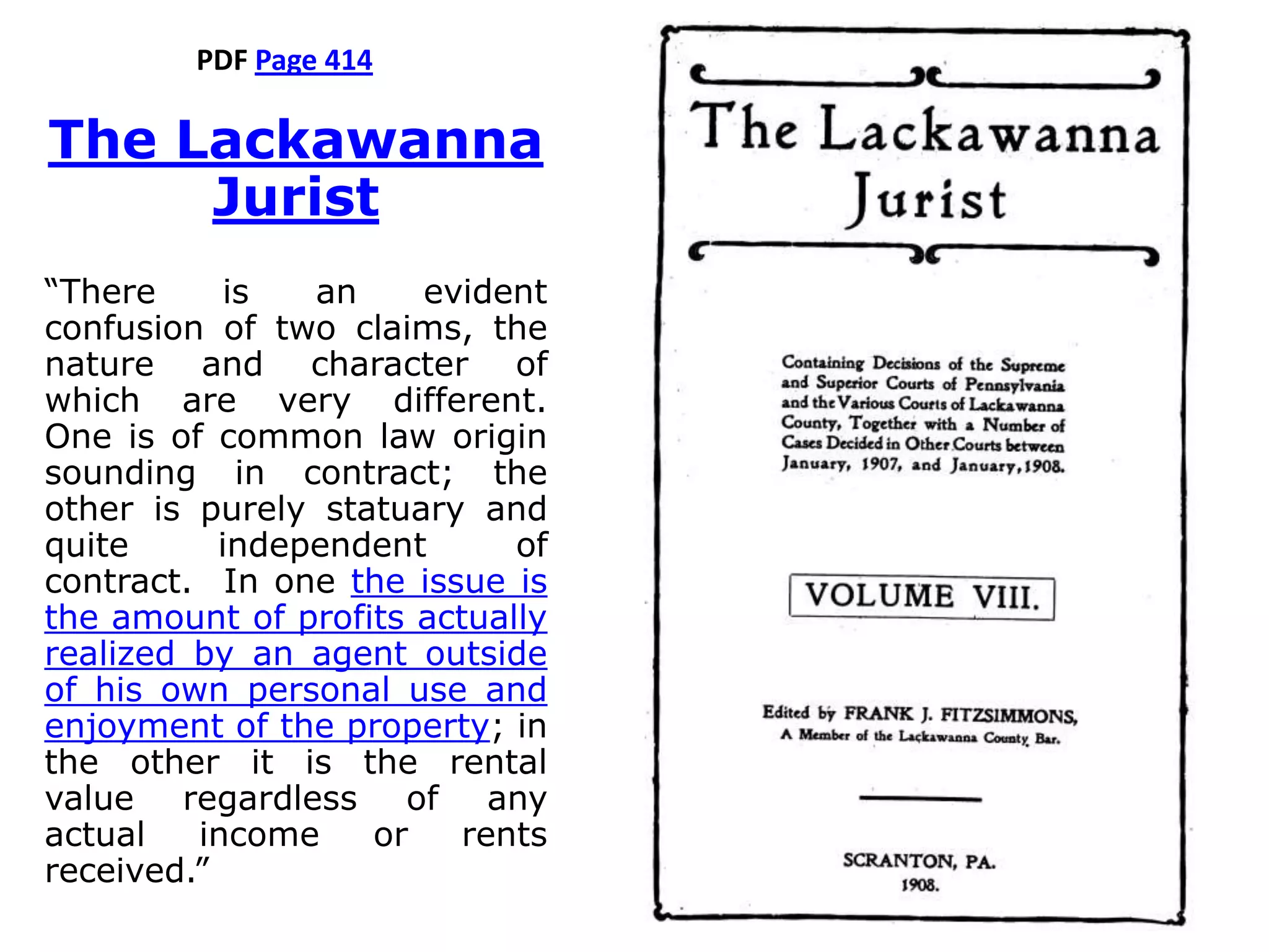 PDF Page 414
The Lackawanna
Jurist
“There is an evident
confusion of two claims, the
nature and character of
which are very different.
One is of common law origin
sounding in contract; the
other is purely statuary and
quite independent of
contract. In one the issue is
the amount of profits actually
realized by an agent outside
of his own personal use and
enjoyment of the property; in
the other it is the rental
value regardless of any
actual income or rents
received.”
 