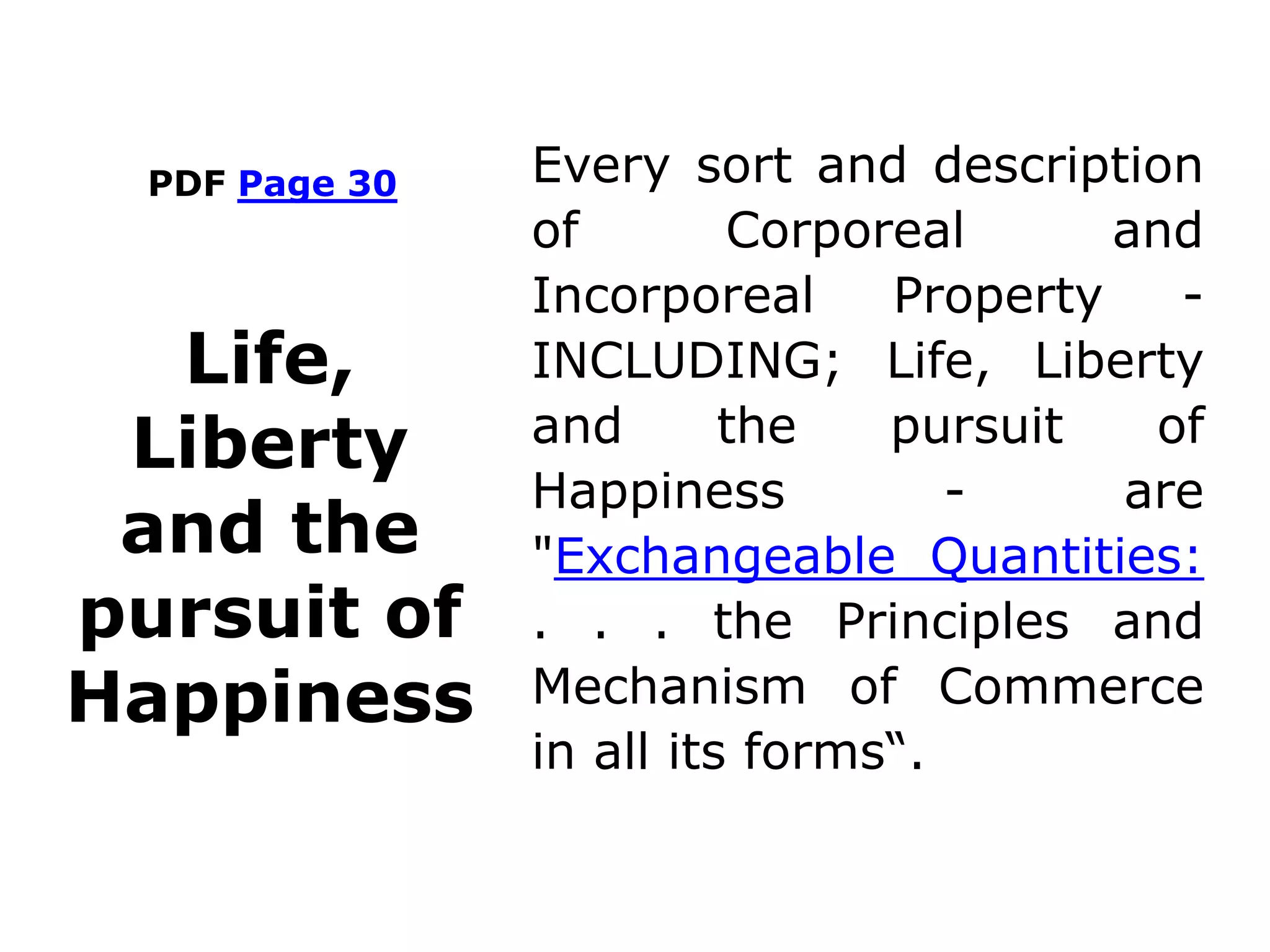 PDF Page 30 Every sort and description
of Corporeal and
Incorporeal Property -
INCLUDING; Life, Liberty
and the pursuit of
Happiness - are
"Exchangeable Quantities:
. . . the Principles and
Mechanism of Commerce
in all its forms“.
Life,
Liberty
and the
pursuit of
Happiness
 
