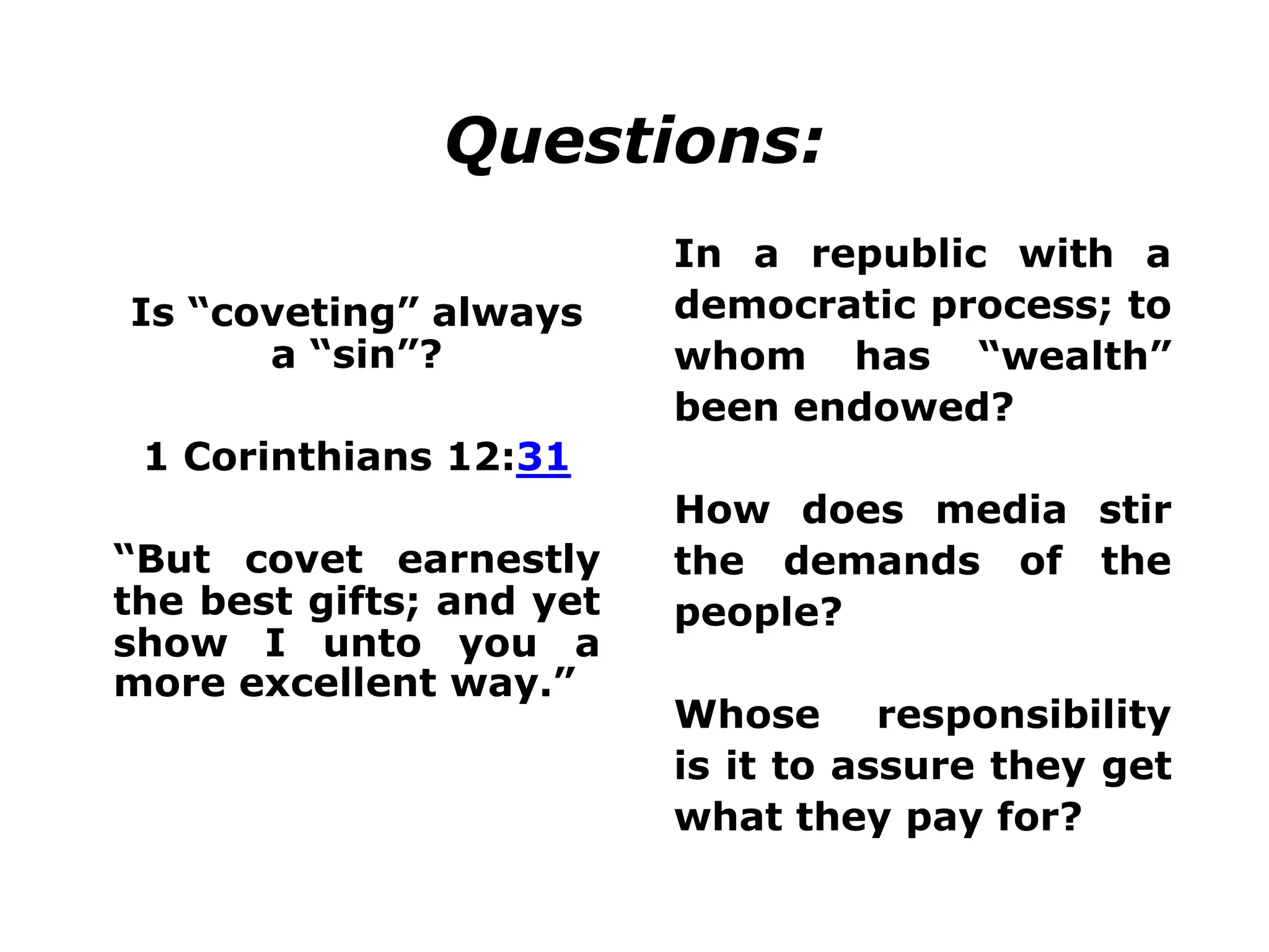 Questions:
Is “coveting” always
a “sin”?
1 Corinthians 12:31
“But covet earnestly
the best gifts; and yet
show I unto you a
more excellent way.”
In a republic with a
democratic process; to
whom has “wealth”
been endowed?
How does media stir
the demands of the
people?
Whose responsibility
is it to assure they get
what they pay for?
 