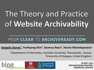 The Theory and Practice
of Website Archivability
Vangelis Banos1, Yunhyong Kim2, Seamus Ross2, Yannis Manolopoulos1
1Department of Informatics, Aristotle University, Thessaloniki , Greece
2University of Glasgow, United Kingdom
FROM CLEAR TO ARCHIVEREADY.COM
 