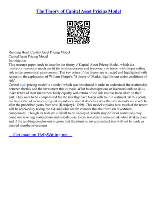 The Theory of Capital Asset Pricing Model
Running Head: Capital Asset Pricing Model
Capital Asset Pricing Model
Introduction
This research paper tends to describe the theory of Capital Asset Pricing Model, which is a
theoretical invention much useful for businesspersons and investors who invest with the prevailing
risk in the economical environment. The key points of the theory are extracted and highlighted with
respect to the explanation of William Sharpe's "A theory of Market Equilibrium under conditions of
risk".
Capital asset pricing model is a model, which was introduced in order to understand the relationship
between the risk and the investment that is made. What businesspersons or investors tends to do is
make return of their investment fairly equally with return of the risk that has been taken on their
part. They want to be compensated for the risk they have taken with their investment. At this point,
the time value of money is of great importance since it describes what the investment's value will be
after the prescribed years from now (Korajczyk, 1999). This model explains how much of the return
will be received by taking the risk and what are the chances that the return on investment
compensates. Though its tests are difficult to be employed, results may differ or sometimes may
come out as wrong assumptions and calculations. Every investment induces risk when it takes place
and if the resulting conclusions propose that the return on investment and risk will not be made as
desired then the investment
... Get more on HelpWriting.net ...
 