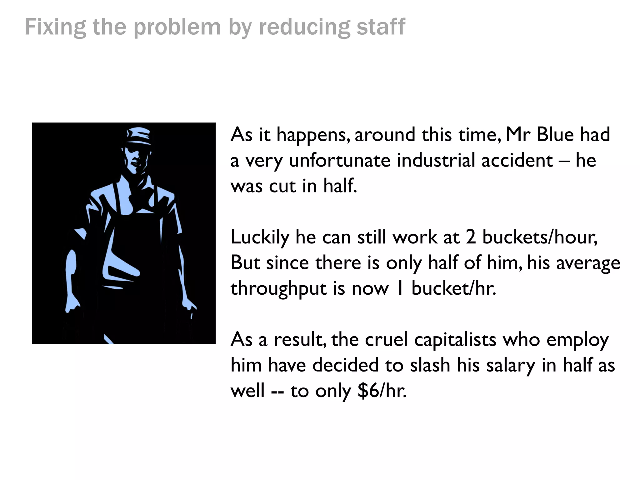 Fixing the problem by reducing staff

As it happens, around this time, Mr Blue had
a very unfortunate industrial accident – he
was cut in half.
Luckily he can still work at 2 buckets/hour,
But since there is only half of him, his average
throughput is now 1 bucket/hr.

 