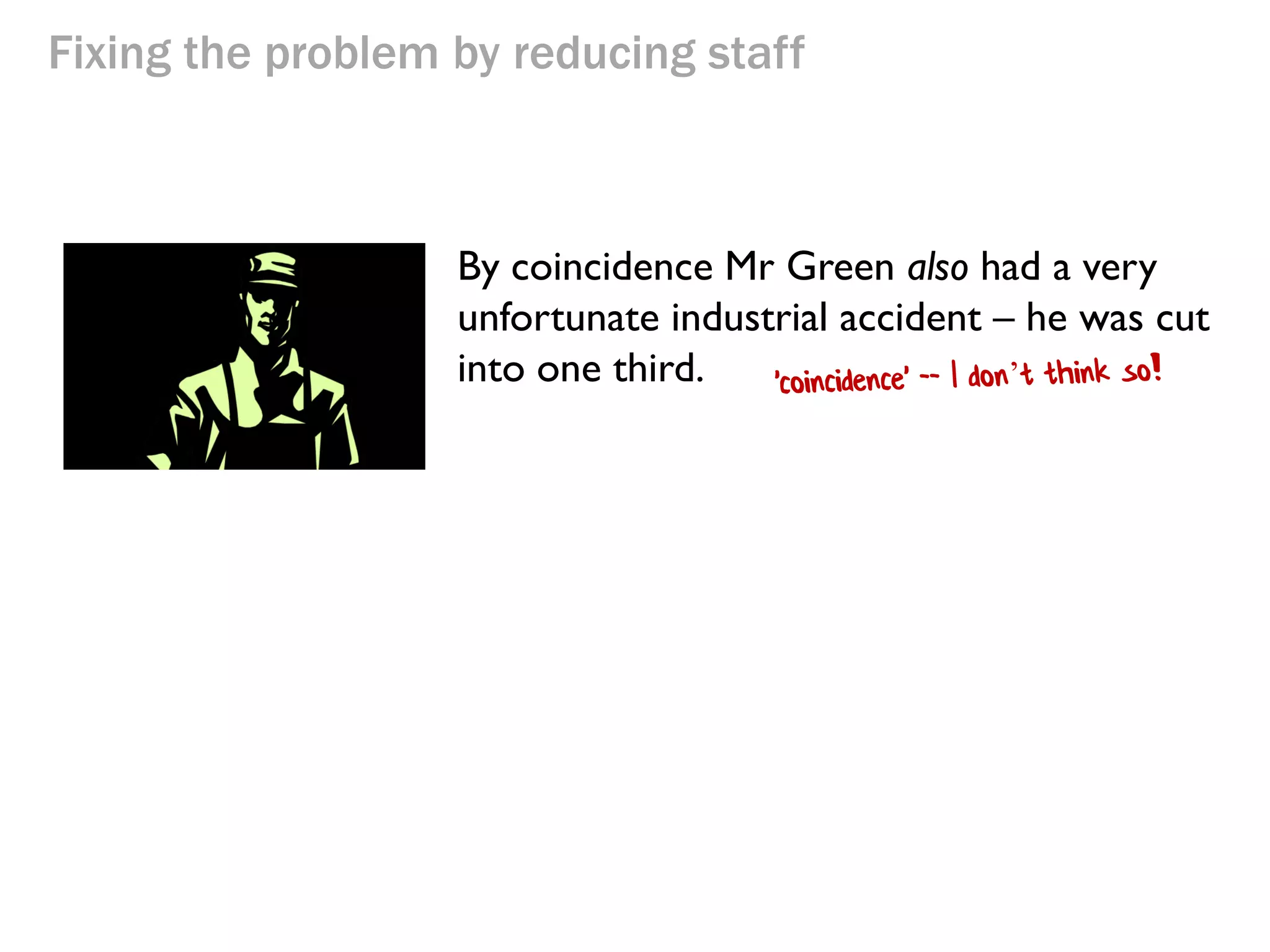 Fixing the problem by reducing staff

By coincidence Mr Green also had a very
unfortunate industrial accident – he was cut
into one third.

 