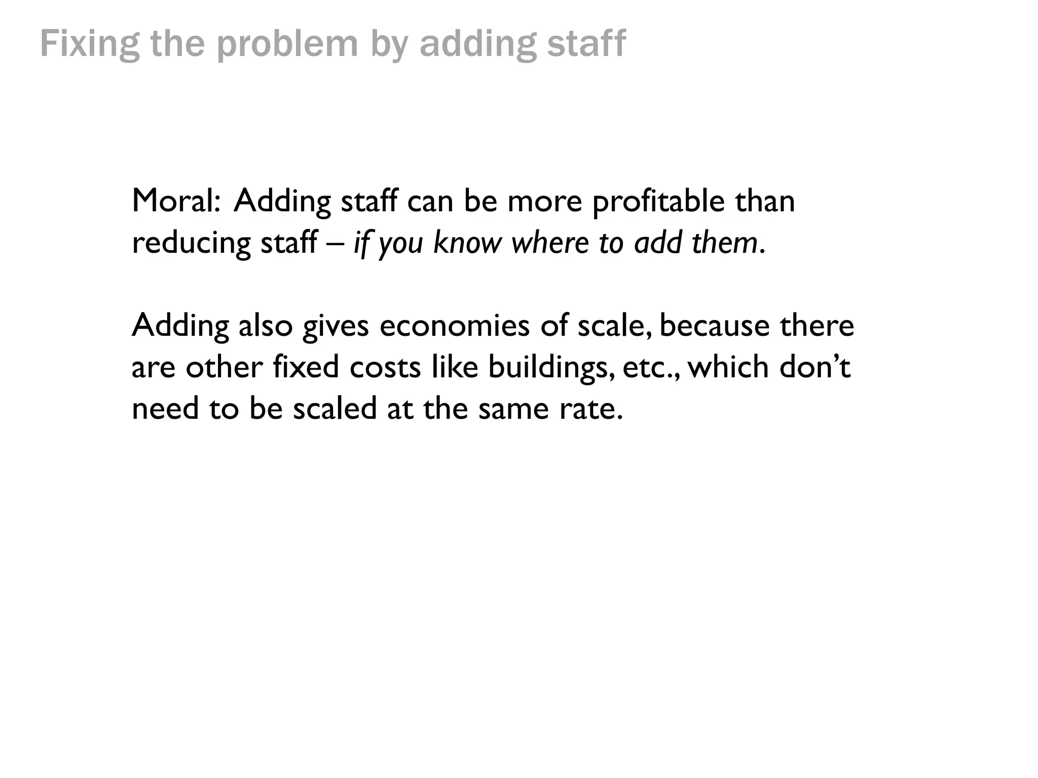 Fixing the problem by adding staff

3 Buckets/hour

$24

Throughput
(buckets/hr)
(money/hr)

3/hr or $72/hr

$18/hour

Flow
time

1h 50m

3 Buckets/hour

$24

$36/hour

3 Buckets/hour

$24

$12/hour

Inventory

Opex

Net Profit

(buckets)

(money/hr)

(money/hr)
= T - OE

5.5

$66/hr

Here are the numbers for this approach.

+$6/hr

$24

Inventory
turns
= T/I

0.54

 