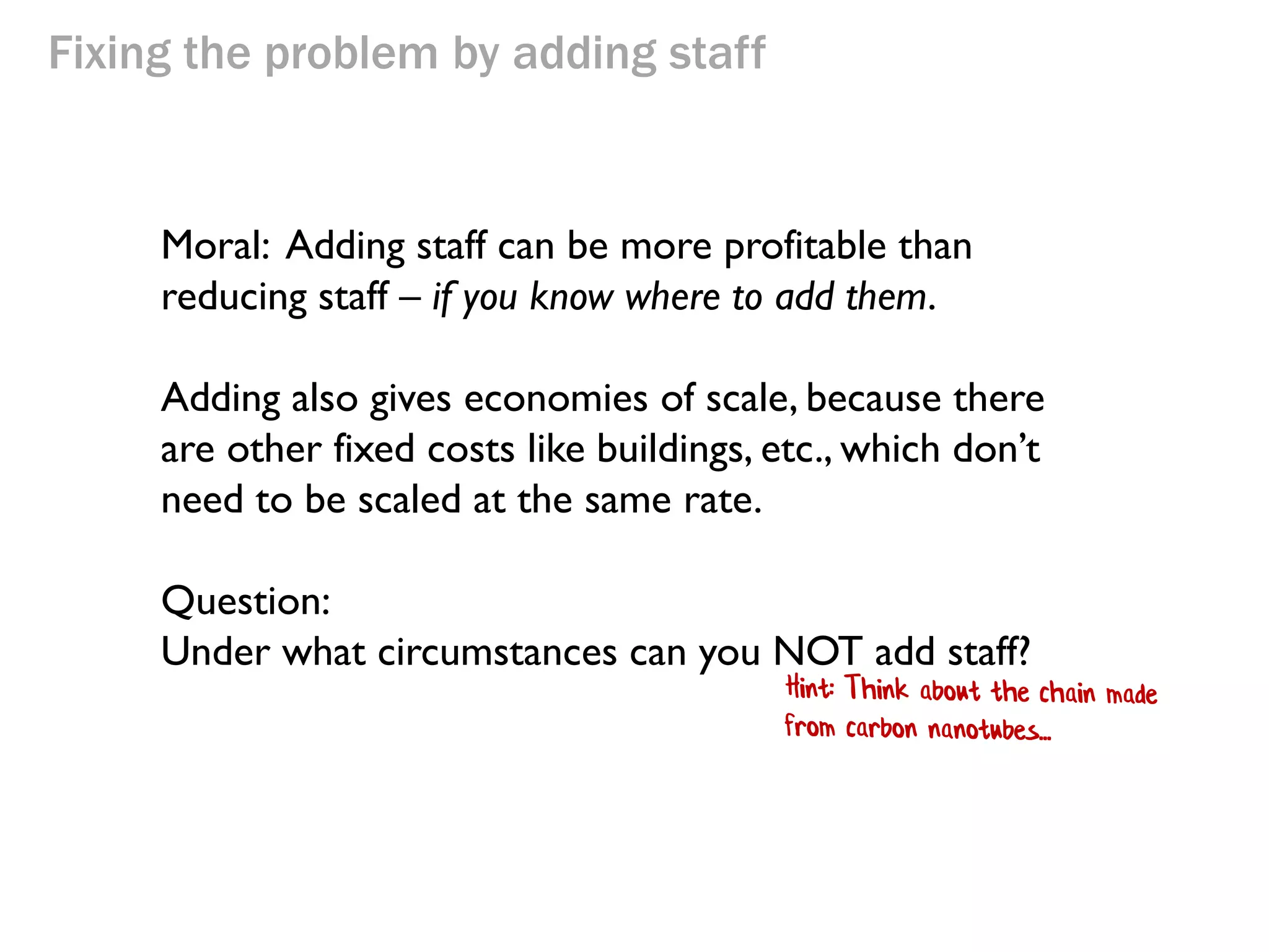Fixing the problem by adding staff

Moral: Adding staff can be more profitable than
reducing staff – if you know where to add them.
Adding also gives economies of scale, because there
are other fixed costs like buildings, etc., which don’t
need to be scaled at the same rate.

 